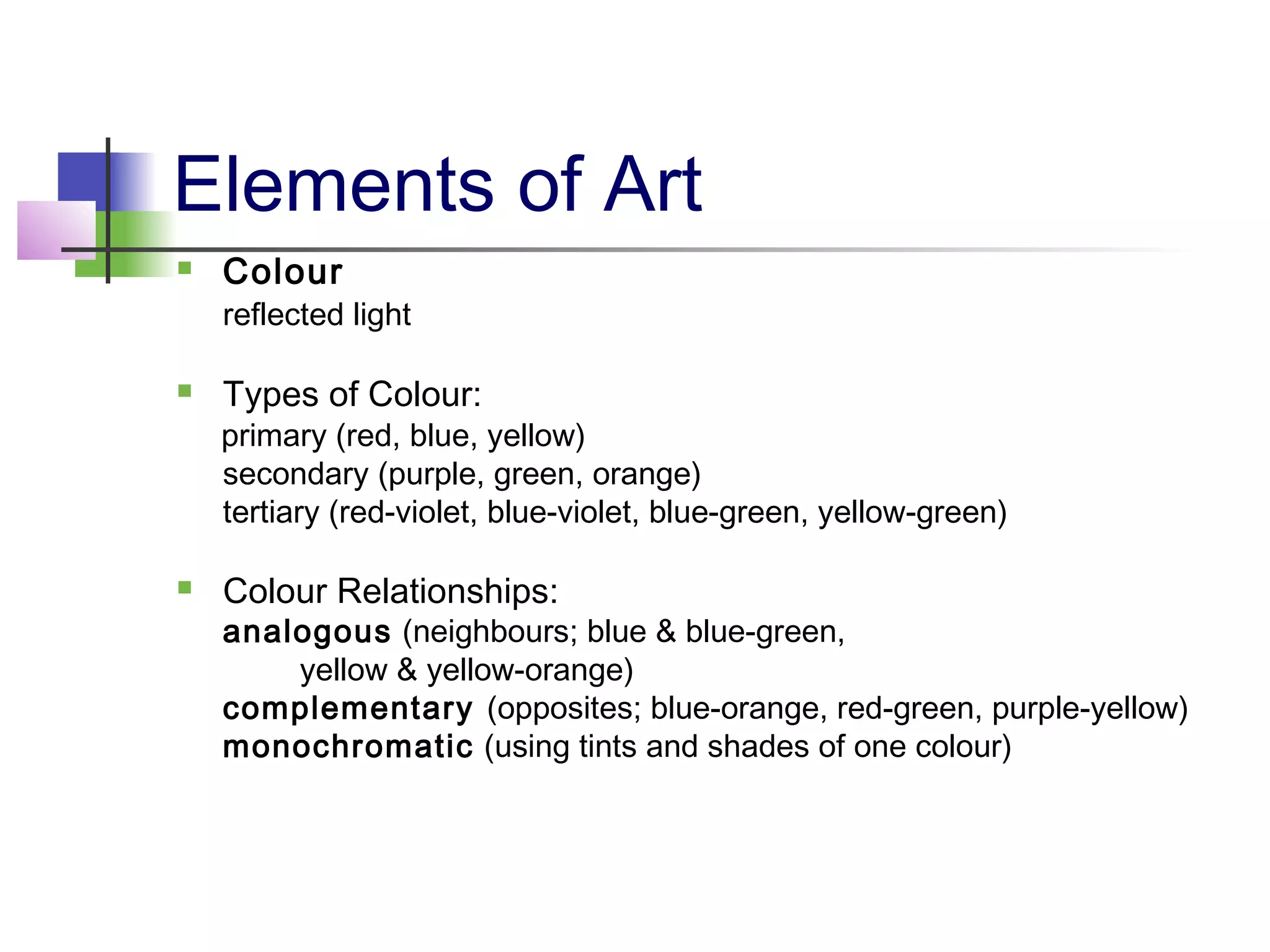 Elements of Art
 Colour
reflected light
 Types of Colour:
primary (red, blue, yellow)
secondary (purple, green, orange)
tertiary (red-violet, blue-violet, blue-green, yellow-green)
 Colour Relationships:
analogous (neighbours; blue & blue-green,
yellow & yellow-orange)
complementary (opposites; blue-orange, red-green, purple-yellow)
monochromatic (using tints and shades of one colour)
 