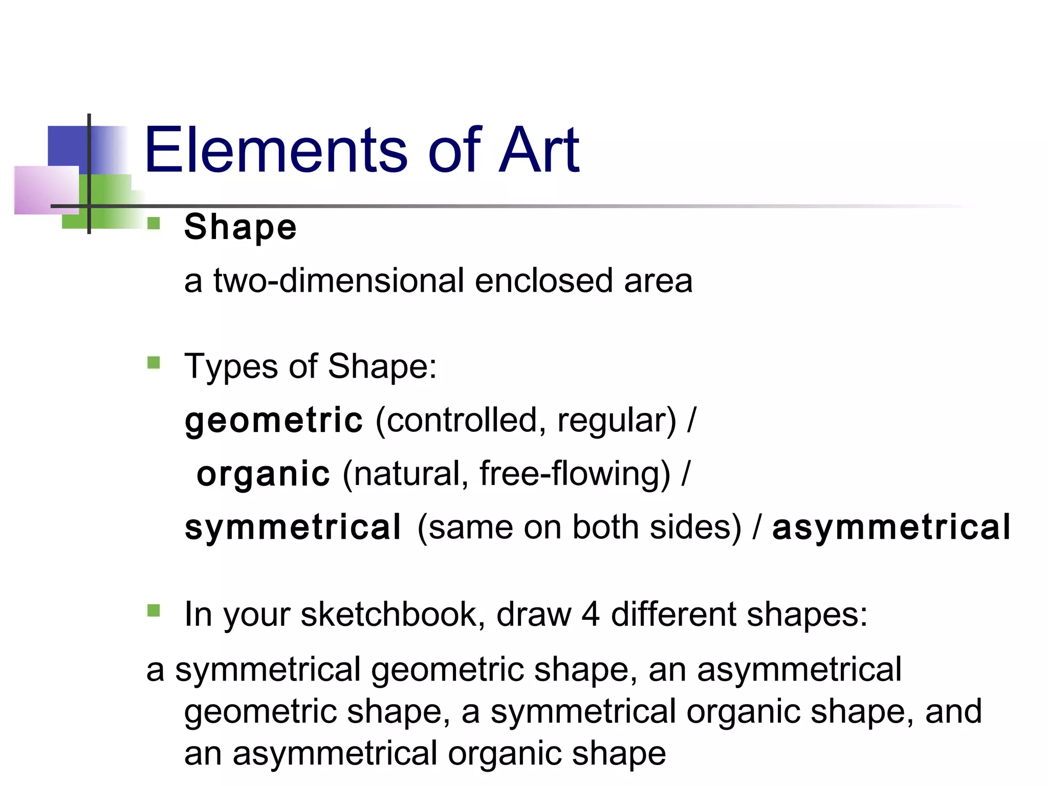  Shape
a two-dimensional enclosed area
 Types of Shape:
geometric (controlled, regular) /
organic (natural, free-flowing) /
symmetrical (same on both sides) / asymmetrical
 In your sketchbook, draw 4 different shapes:
a symmetrical geometric shape, an asymmetrical
geometric shape, a symmetrical organic shape, and
an asymmetrical organic shape
Elements of Art
 