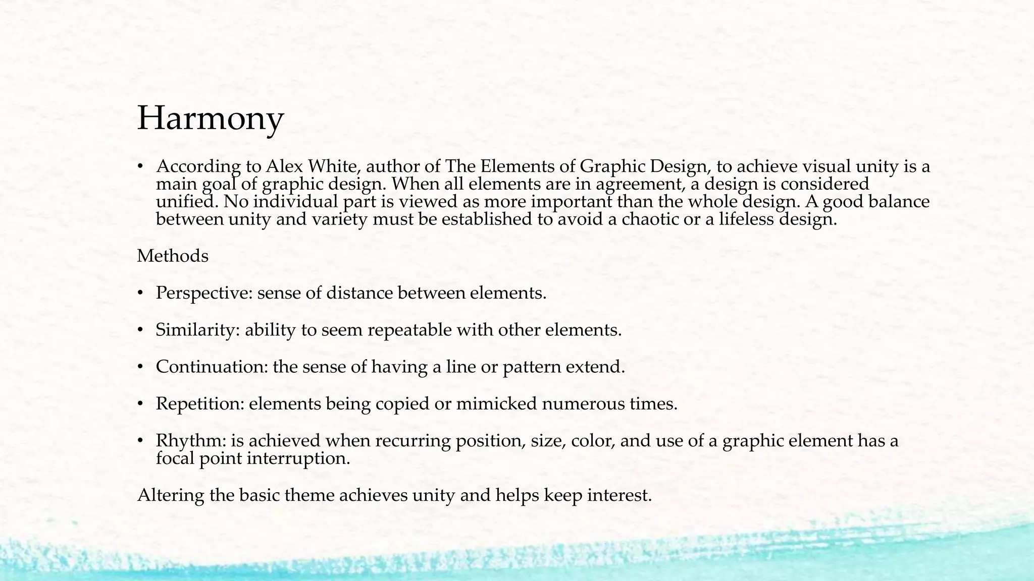 Harmony
• According to Alex White, author of The Elements of Graphic Design, to achieve visual unity is a
main goal of graphic design. When all elements are in agreement, a design is considered
unified. No individual part is viewed as more important than the whole design. A good balance
between unity and variety must be established to avoid a chaotic or a lifeless design.
Methods
• Perspective: sense of distance between elements.
• Similarity: ability to seem repeatable with other elements.
• Continuation: the sense of having a line or pattern extend.
• Repetition: elements being copied or mimicked numerous times.
• Rhythm: is achieved when recurring position, size, color, and use of a graphic element has a
focal point interruption.
Altering the basic theme achieves unity and helps keep interest.
 