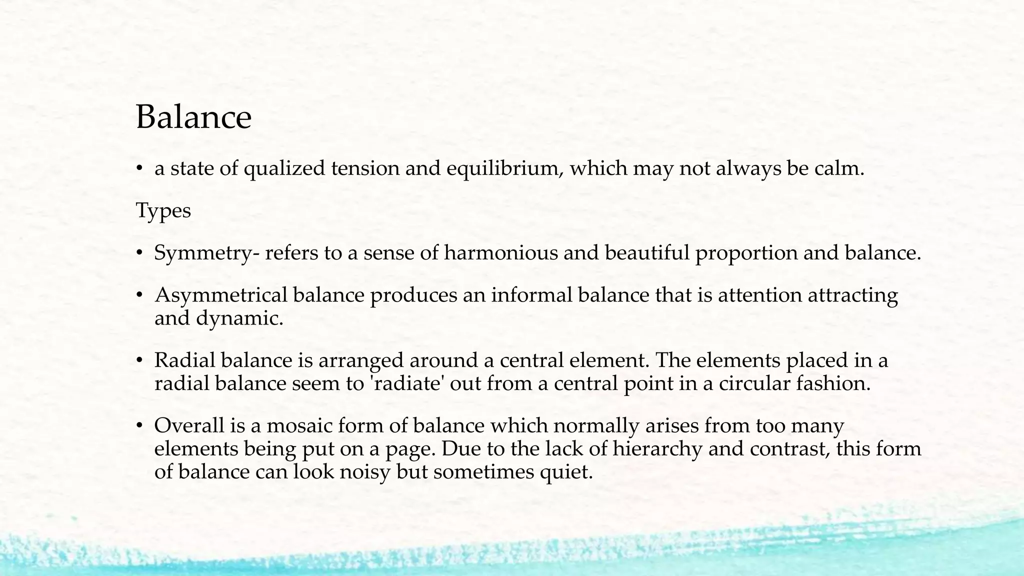 Balance
• a state of qualized tension and equilibrium, which may not always be calm.
Types
• Symmetry- refers to a sense of harmonious and beautiful proportion and balance.
• Asymmetrical balance produces an informal balance that is attention attracting
and dynamic.
• Radial balance is arranged around a central element. The elements placed in a
radial balance seem to 'radiate' out from a central point in a circular fashion.
• Overall is a mosaic form of balance which normally arises from too many
elements being put on a page. Due to the lack of hierarchy and contrast, this form
of balance can look noisy but sometimes quiet.
 