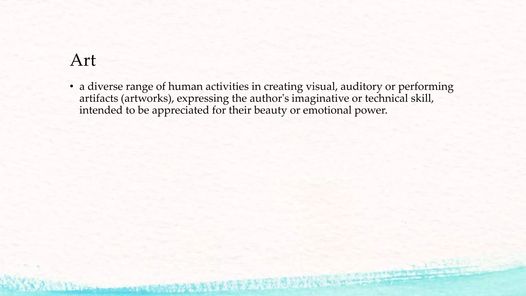 Art
• a diverse range of human activities in creating visual, auditory or performing
artifacts (artworks), expressing the author's imaginative or technical skill,
intended to be appreciated for their beauty or emotional power.
 