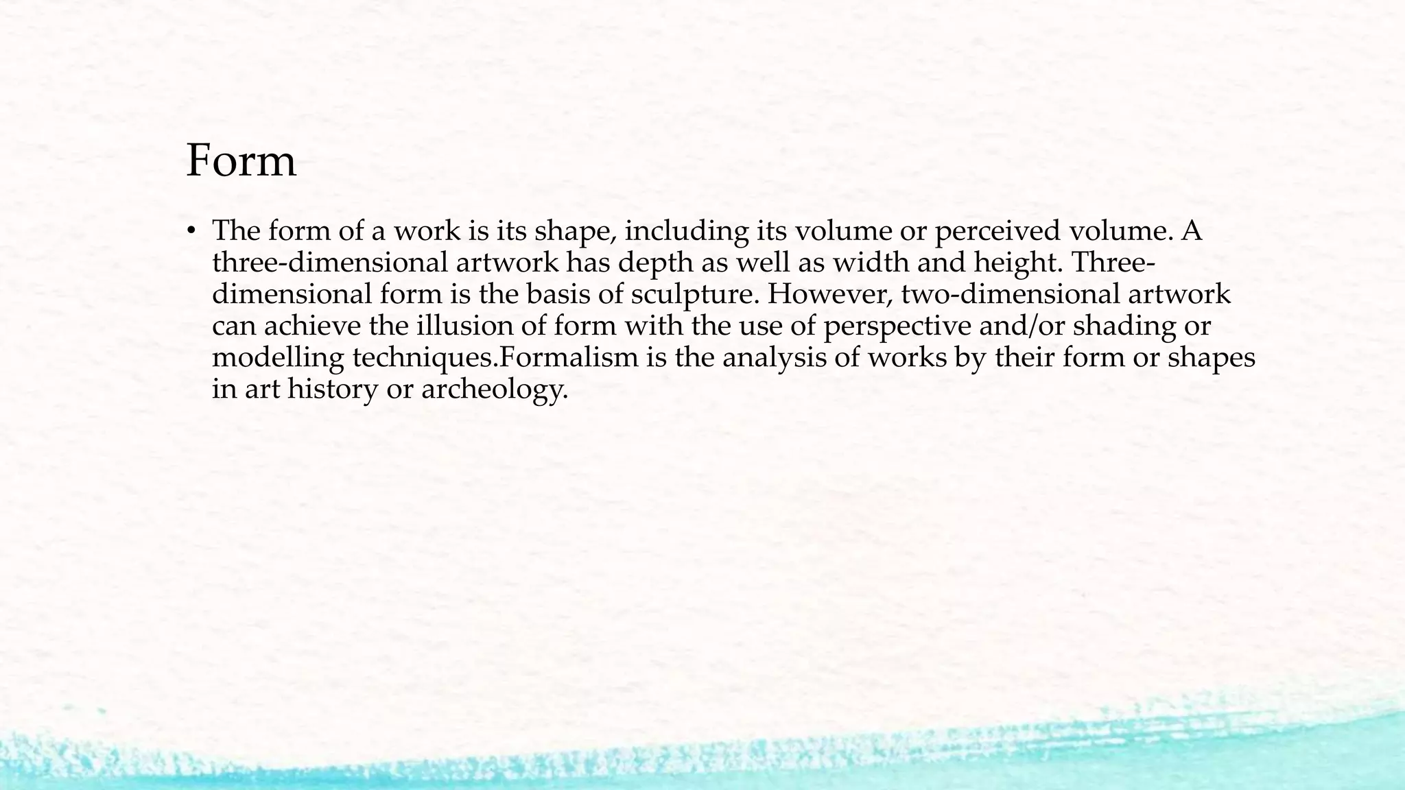 Form
• The form of a work is its shape, including its volume or perceived volume. A
three-dimensional artwork has depth as well as width and height. Three-
dimensional form is the basis of sculpture. However, two-dimensional artwork
can achieve the illusion of form with the use of perspective and/or shading or
modelling techniques.Formalism is the analysis of works by their form or shapes
in art history or archeology.
 