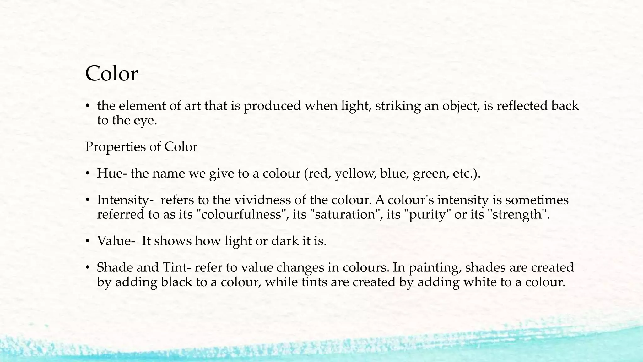 Color
• the element of art that is produced when light, striking an object, is reflected back
to the eye.
Properties of Color
• Hue- the name we give to a colour (red, yellow, blue, green, etc.).
• Intensity- refers to the vividness of the colour. A colour's intensity is sometimes
referred to as its "colourfulness", its "saturation", its "purity" or its "strength".
• Value- It shows how light or dark it is.
• Shade and Tint- refer to value changes in colours. In painting, shades are created
by adding black to a colour, while tints are created by adding white to a colour.
 