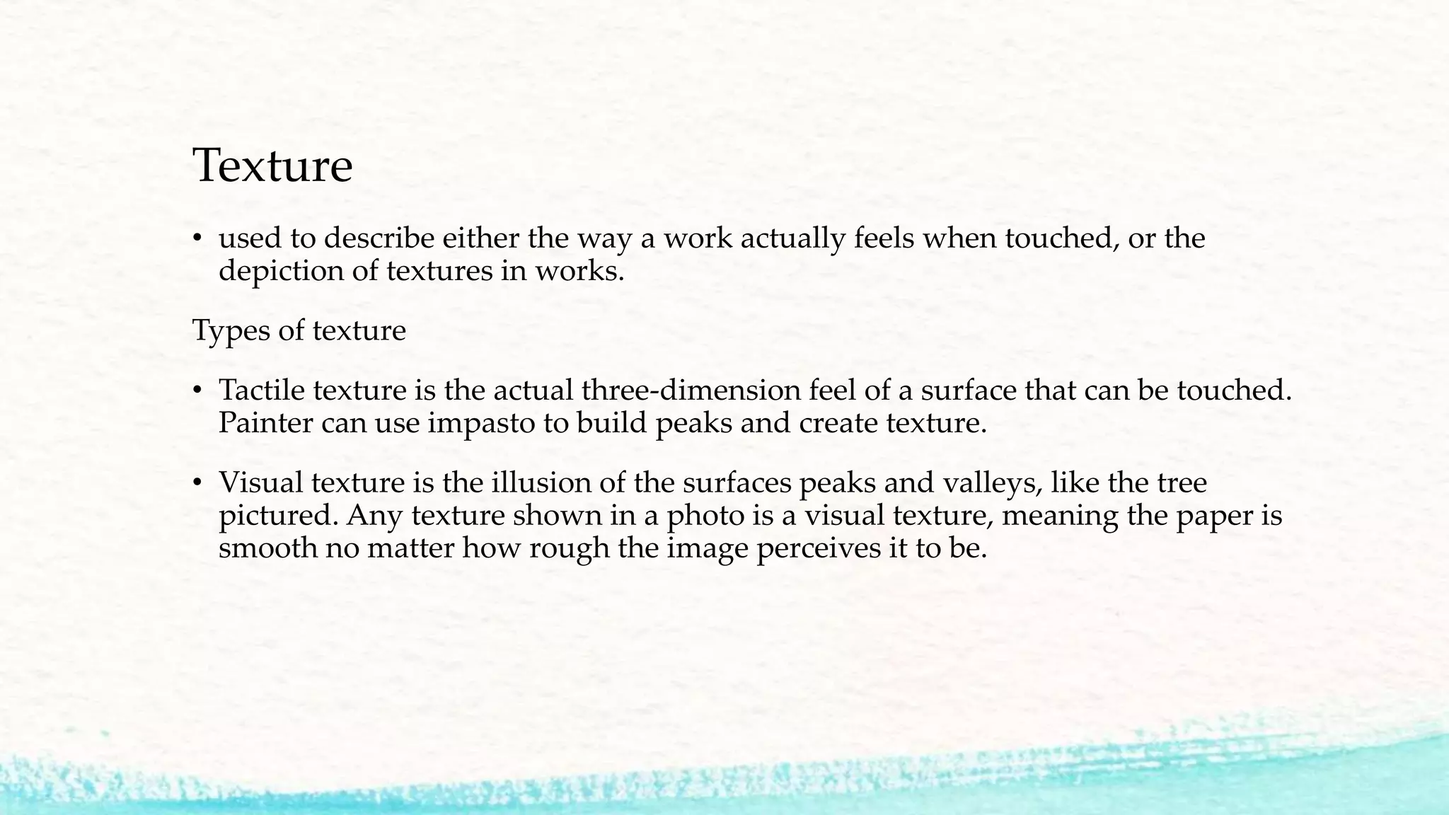 Texture
• used to describe either the way a work actually feels when touched, or the
depiction of textures in works.
Types of texture
• Tactile texture is the actual three-dimension feel of a surface that can be touched.
Painter can use impasto to build peaks and create texture.
• Visual texture is the illusion of the surfaces peaks and valleys, like the tree
pictured. Any texture shown in a photo is a visual texture, meaning the paper is
smooth no matter how rough the image perceives it to be.
 