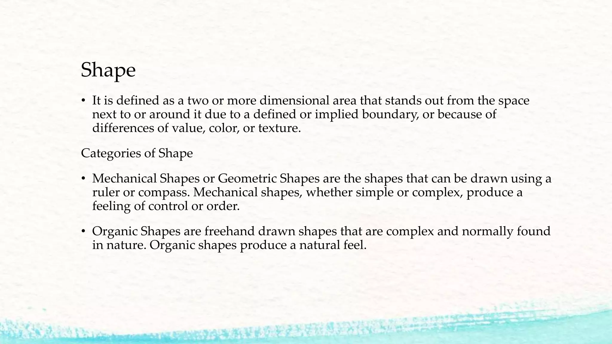 Shape
• It is defined as a two or more dimensional area that stands out from the space
next to or around it due to a defined or implied boundary, or because of
differences of value, color, or texture.
Categories of Shape
• Mechanical Shapes or Geometric Shapes are the shapes that can be drawn using a
ruler or compass. Mechanical shapes, whether simple or complex, produce a
feeling of control or order.
• Organic Shapes are freehand drawn shapes that are complex and normally found
in nature. Organic shapes produce a natural feel.
 