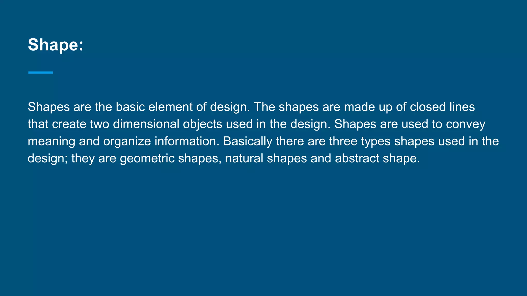 Shape:
Shapes are the basic element of design. The shapes are made up of closed lines
that create two dimensional objects used in the design. Shapes are used to convey
meaning and organize information. Basically there are three types shapes used in the
design; they are geometric shapes, natural shapes and abstract shape.
 
