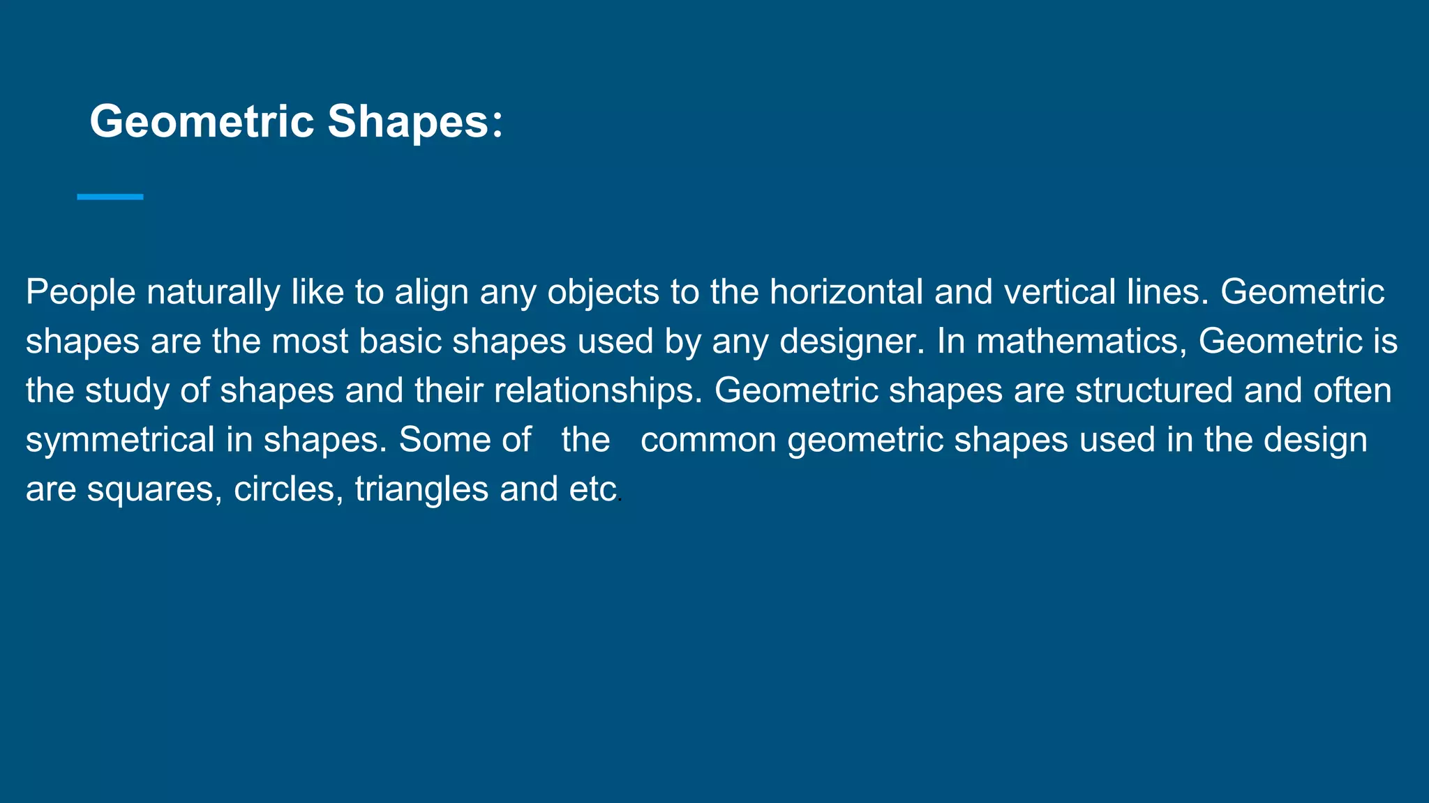 Geometric Shapes:
·
People naturally like to align any objects to the horizontal and vertical lines. Geometric
shapes are the most basic shapes used by any designer. In mathematics, Geometric is
the study of shapes and their relationships. Geometric shapes are structured and often
symmetrical in shapes. Some of the common geometric shapes used in the design
are squares, circles, triangles and etc.
 