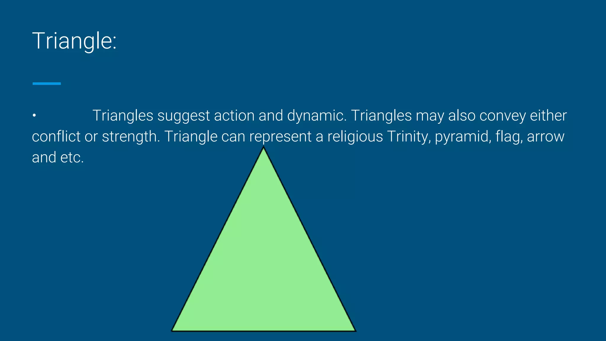Triangle:
• Triangles suggest action and dynamic. Triangles may also convey either
conflict or strength. Triangle can represent a religious Trinity, pyramid, flag, arrow
and etc.
 