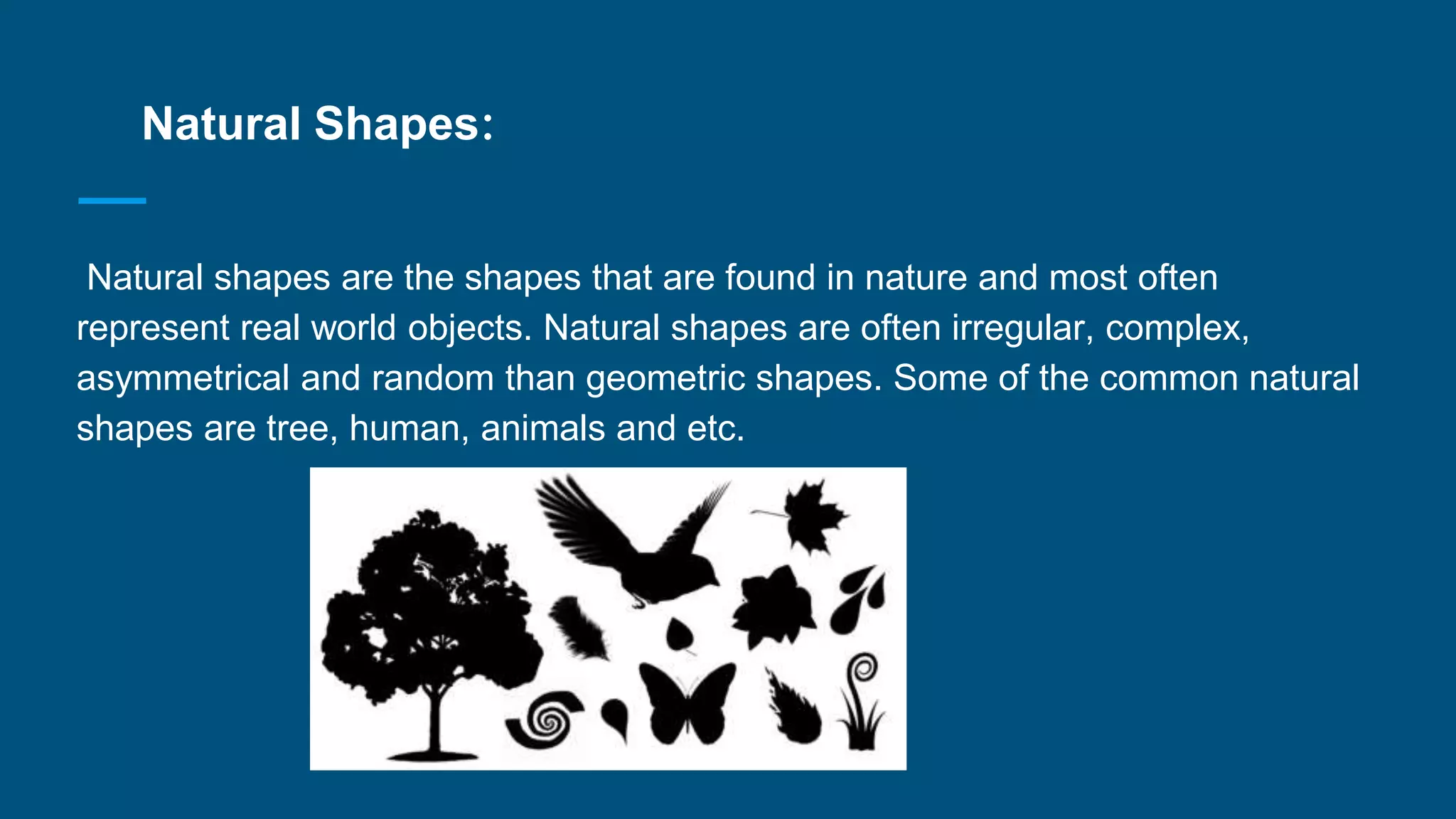 Natural Shapes:
Natural shapes are the shapes that are found in nature and most often
represent real world objects. Natural shapes are often irregular, complex,
asymmetrical and random than geometric shapes. Some of the common natural
shapes are tree, human, animals and etc.
 