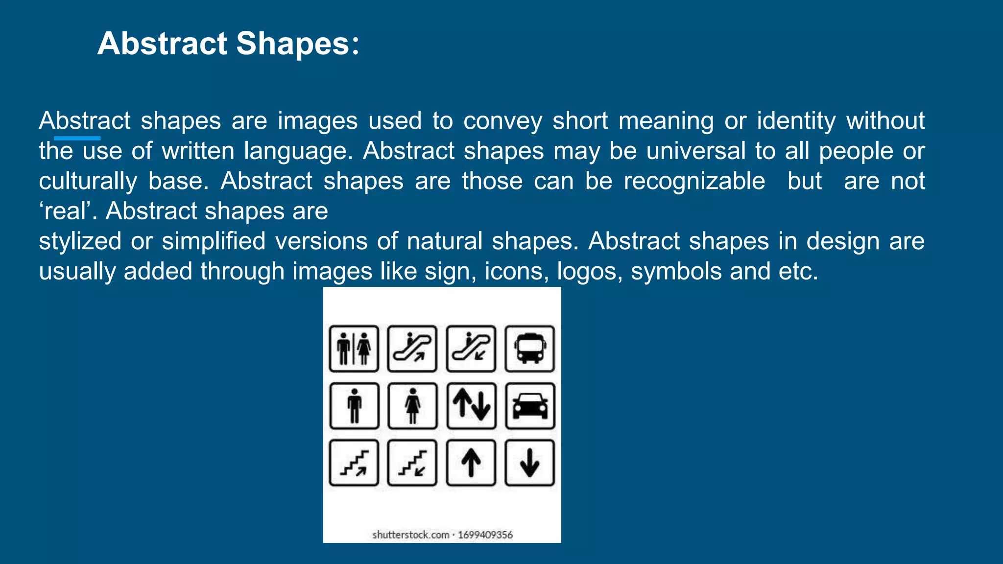 Abstract Shapes:
Abstract shapes are images used to convey short meaning or identity without
the use of written language. Abstract shapes may be universal to all people or
culturally base. Abstract shapes are those can be recognizable but are not
‘real’. Abstract shapes are
stylized or simplified versions of natural shapes. Abstract shapes in design are
usually added through images like sign, icons, logos, symbols and etc.
 