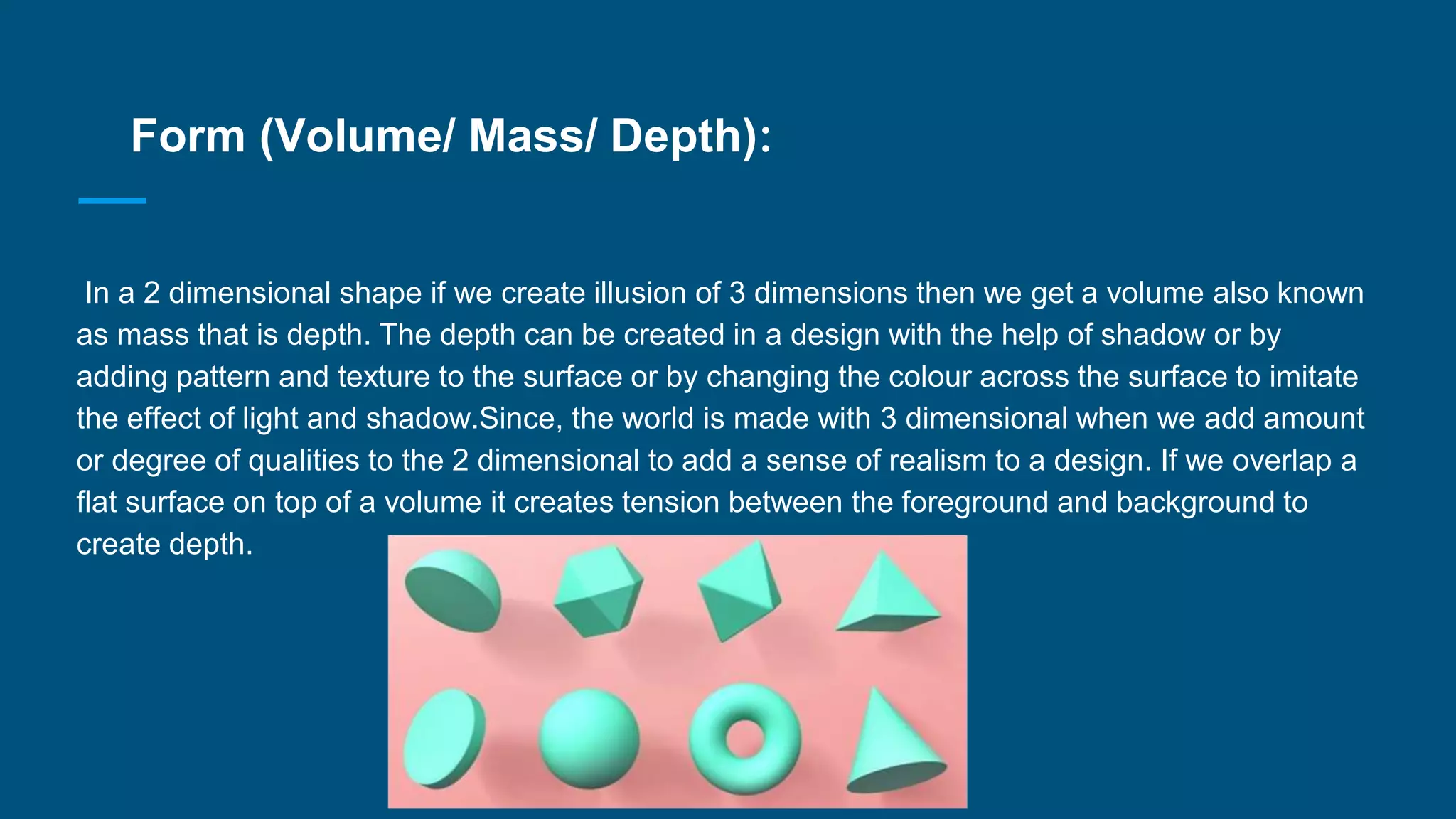 Form (Volume/ Mass/ Depth):
In a 2 dimensional shape if we create illusion of 3 dimensions then we get a volume also known
as mass that is depth. The depth can be created in a design with the help of shadow or by
adding pattern and texture to the surface or by changing the colour across the surface to imitate
the effect of light and shadow.Since, the world is made with 3 dimensional when we add amount
or degree of qualities to the 2 dimensional to add a sense of realism to a design. If we overlap a
flat surface on top of a volume it creates tension between the foreground and background to
create depth.
 