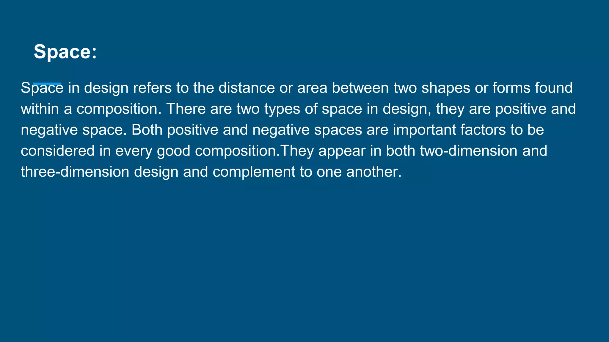 Space:
Space in design refers to the distance or area between two shapes or forms found
within a composition. There are two types of space in design, they are positive and
negative space. Both positive and negative spaces are important factors to be
considered in every good composition.They appear in both two-dimension and
three-dimension design and complement to one another.
 