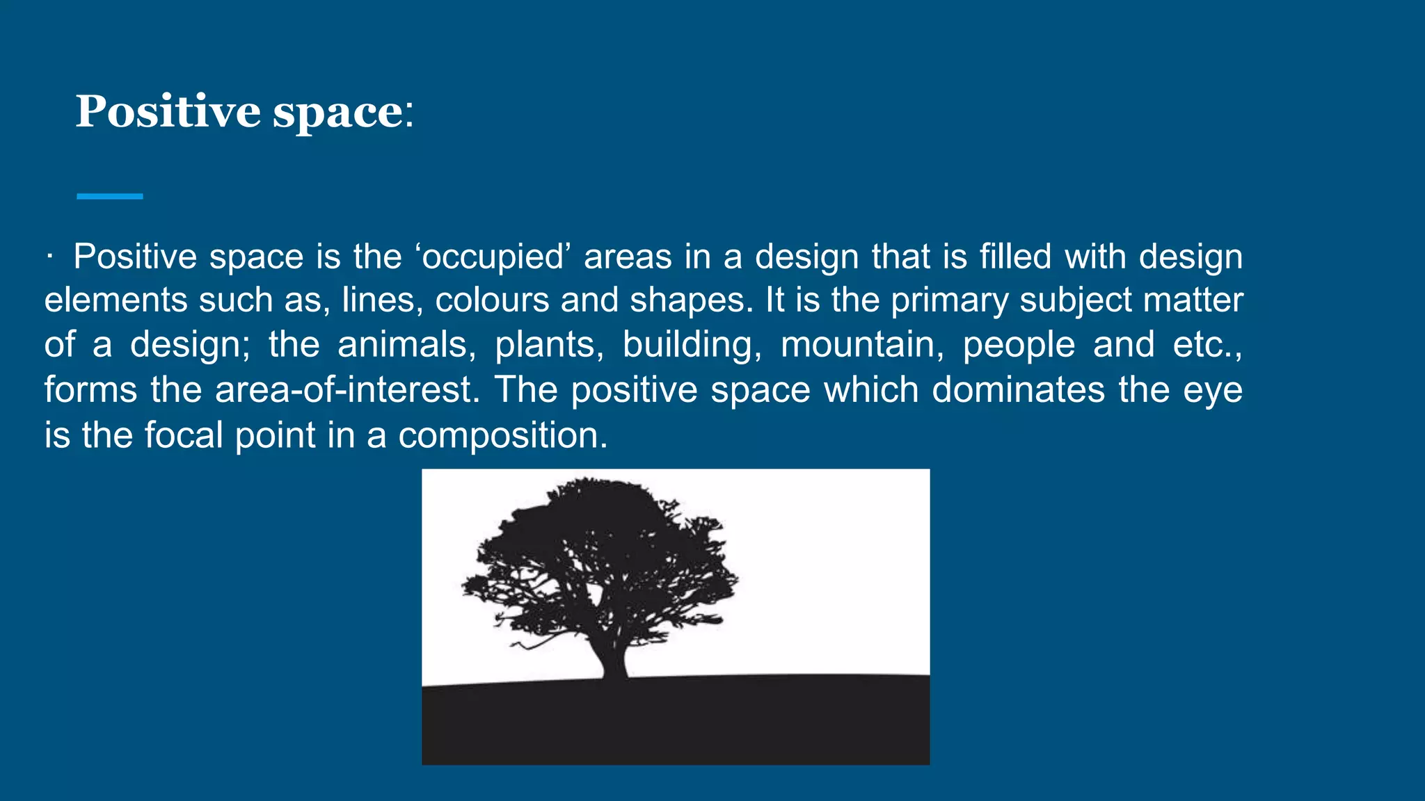 Positive space:
· Positive space is the ‘occupied’ areas in a design that is filled with design
elements such as, lines, colours and shapes. It is the primary subject matter
of a design; the animals, plants, building, mountain, people and etc.,
forms the area-of-interest. The positive space which dominates the eye
is the focal point in a composition.
 