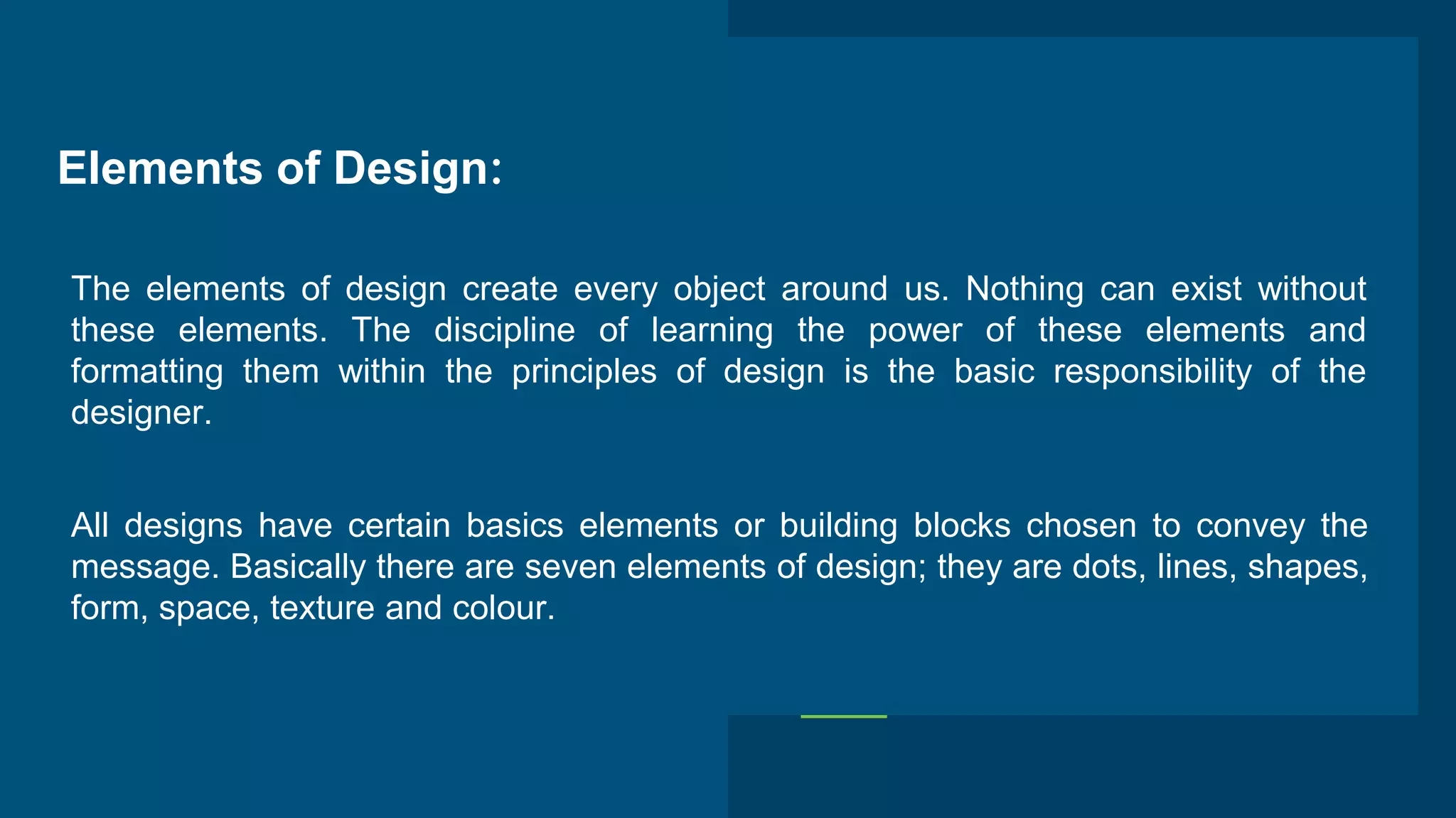 Elements of Design:
The elements of design create every object around us. Nothing can exist without
these elements. The discipline of learning the power of these elements and
formatting them within the principles of design is the basic responsibility of the
designer.
All designs have certain basics elements or building blocks chosen to convey the
message. Basically there are seven elements of design; they are dots, lines, shapes,
form, space, texture and colour.
 