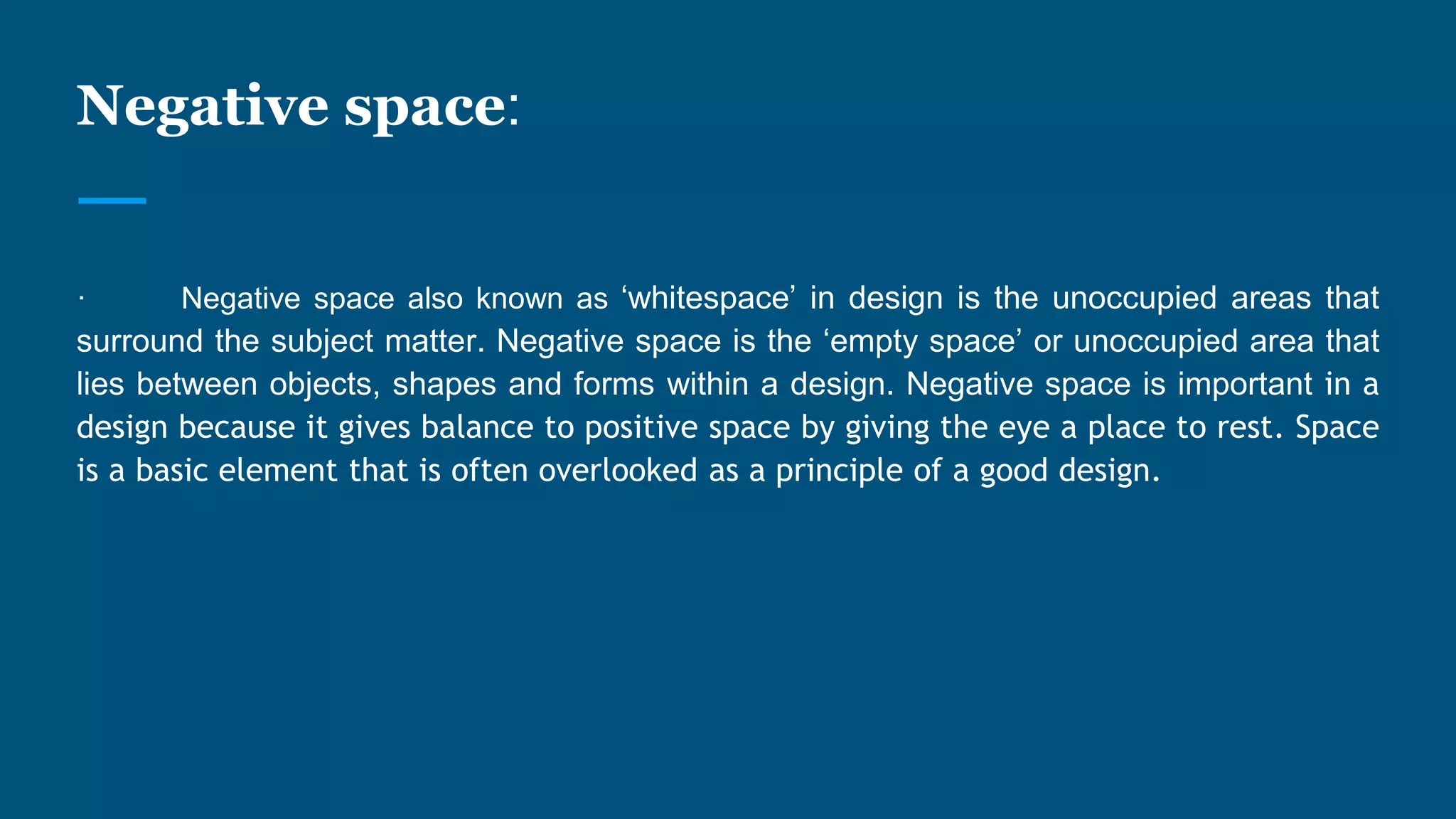 Negative space:
· Negative space also known as ‘whitespace’ in design is the unoccupied areas that
surround the subject matter. Negative space is the ‘empty space’ or unoccupied area that
lies between objects, shapes and forms within a design. Negative space is important in a
design because it gives balance to positive space by giving the eye a place to rest. Space
is a basic element that is often overlooked as a principle of a good design.
 