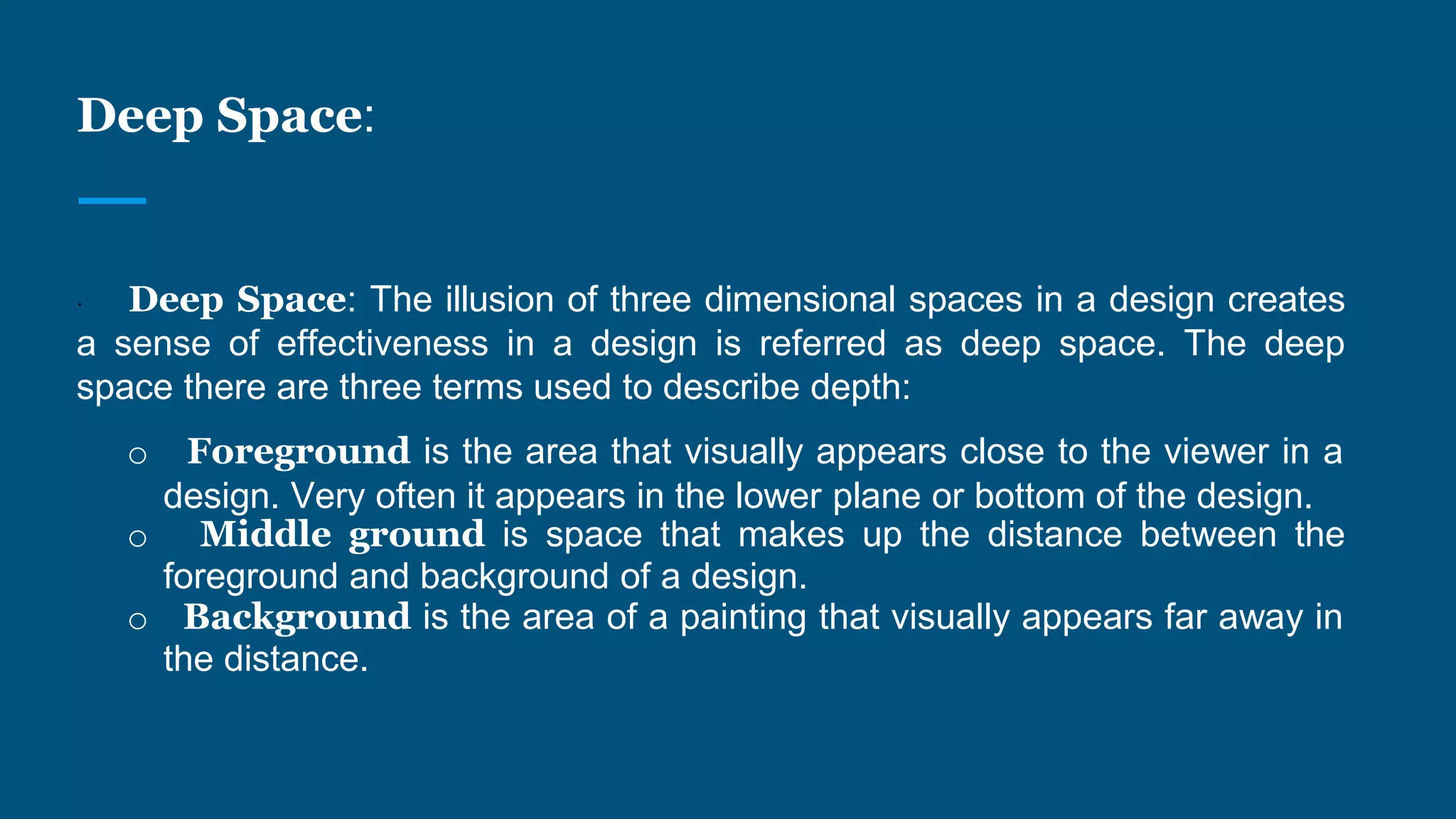Deep Space:
· Deep Space: The illusion of three dimensional spaces in a design creates
a sense of effectiveness in a design is referred as deep space. The deep
space there are three terms used to describe depth:
o Foreground is the area that visually appears close to the viewer in a
design. Very often it appears in the lower plane or bottom of the design.
o Middle ground is space that makes up the distance between the
foreground and background of a design.
o Background is the area of a painting that visually appears far away in
the distance.
 