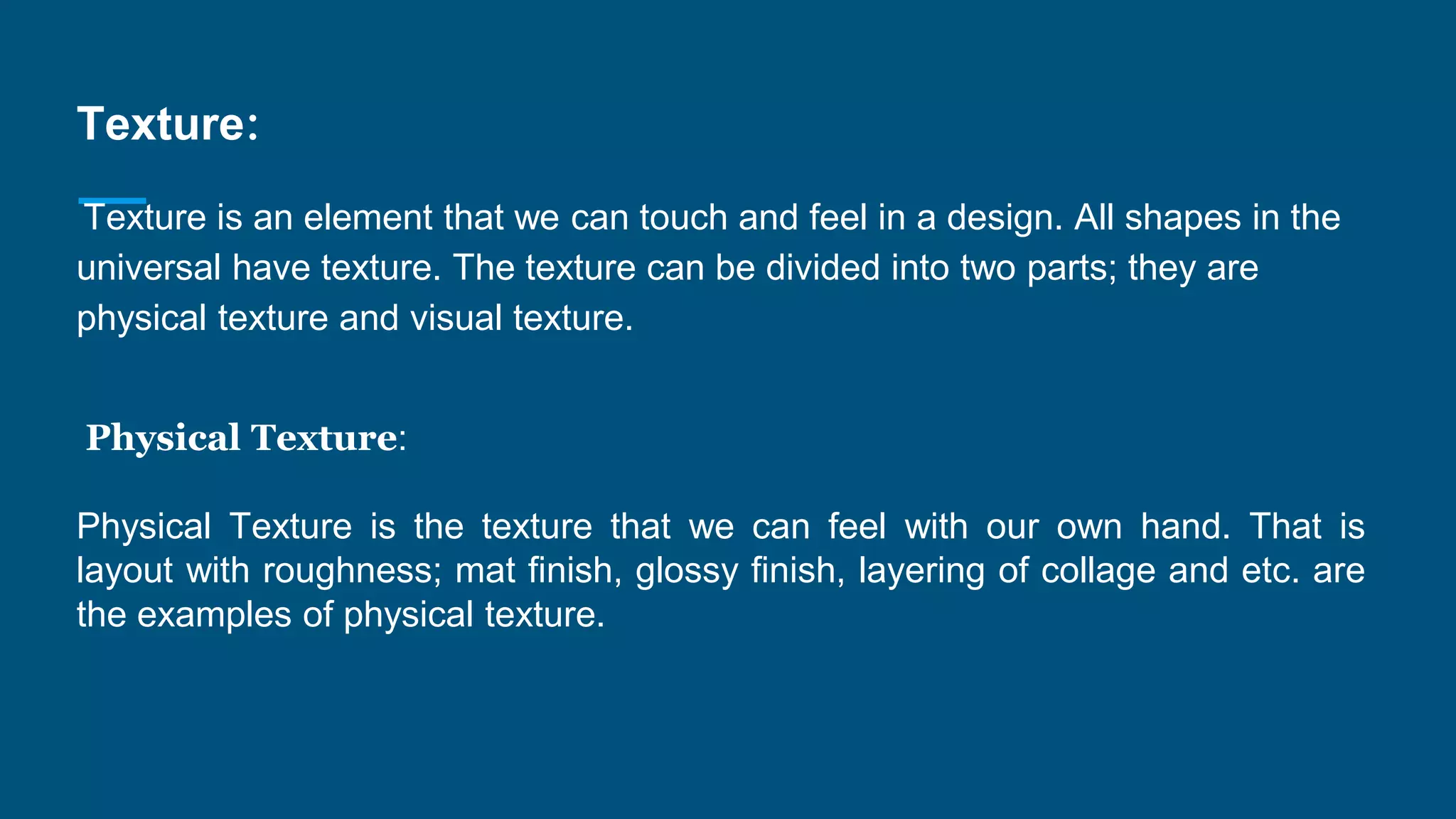 Texture:
Texture is an element that we can touch and feel in a design. All shapes in the
universal have texture. The texture can be divided into two parts; they are
physical texture and visual texture.
Physical Texture:
Physical Texture is the texture that we can feel with our own hand. That is
layout with roughness; mat finish, glossy finish, layering of collage and etc. are
the examples of physical texture.
 