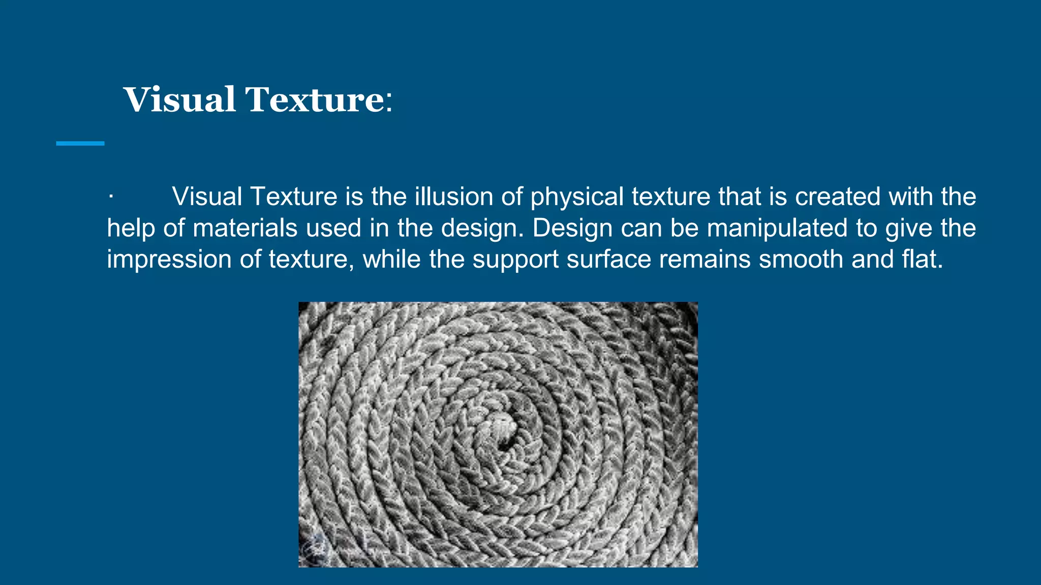 Visual Texture:
· Visual Texture is the illusion of physical texture that is created with the
help of materials used in the design. Design can be manipulated to give the
impression of texture, while the support surface remains smooth and flat.
 