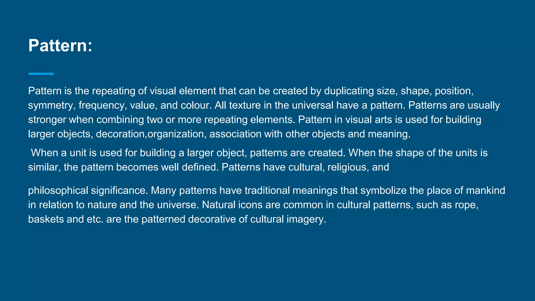 Pattern:
Pattern is the repeating of visual element that can be created by duplicating size, shape, position,
symmetry, frequency, value, and colour. All texture in the universal have a pattern. Patterns are usually
stronger when combining two or more repeating elements. Pattern in visual arts is used for building
larger objects, decoration,organization, association with other objects and meaning.
When a unit is used for building a larger object, patterns are created. When the shape of the units is
similar, the pattern becomes well defined. Patterns have cultural, religious, and
philosophical significance. Many patterns have traditional meanings that symbolize the place of mankind
in relation to nature and the universe. Natural icons are common in cultural patterns, such as rope,
baskets and etc. are the patterned decorative of cultural imagery.
 
