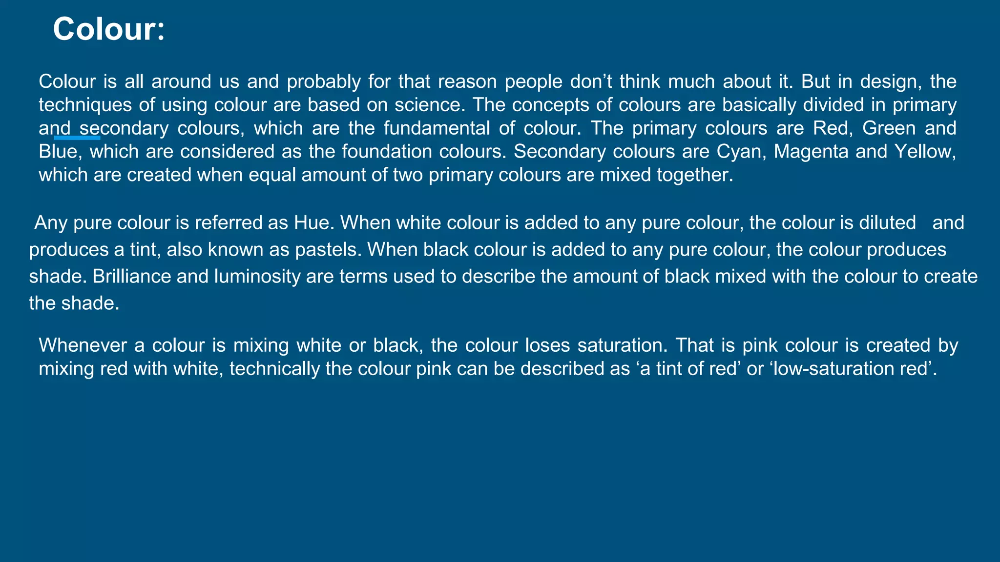 Colour:
Colour is all around us and probably for that reason people don’t think much about it. But in design, the
techniques of using colour are based on science. The concepts of colours are basically divided in primary
and secondary colours, which are the fundamental of colour. The primary colours are Red, Green and
Blue, which are considered as the foundation colours. Secondary colours are Cyan, Magenta and Yellow,
which are created when equal amount of two primary colours are mixed together.
Any pure colour is referred as Hue. When white colour is added to any pure colour, the colour is diluted and
produces a tint, also known as pastels. When black colour is added to any pure colour, the colour produces
shade. Brilliance and luminosity are terms used to describe the amount of black mixed with the colour to create
the shade.
Whenever a colour is mixing white or black, the colour loses saturation. That is pink colour is created by
mixing red with white, technically the colour pink can be described as ‘a tint of red’ or ‘low-saturation red’.
 