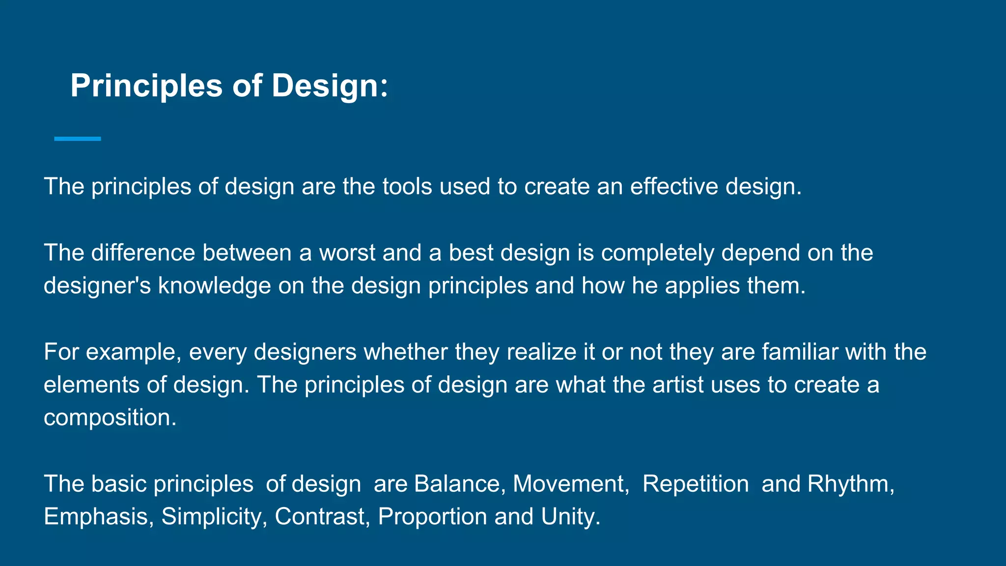 Principles of Design:
The principles of design are the tools used to create an effective design.
The difference between a worst and a best design is completely depend on the
designer's knowledge on the design principles and how he applies them.
For example, every designers whether they realize it or not they are familiar with the
elements of design. The principles of design are what the artist uses to create a
composition.
The basic principles of design are Balance, Movement, Repetition and Rhythm,
Emphasis, Simplicity, Contrast, Proportion and Unity.
 