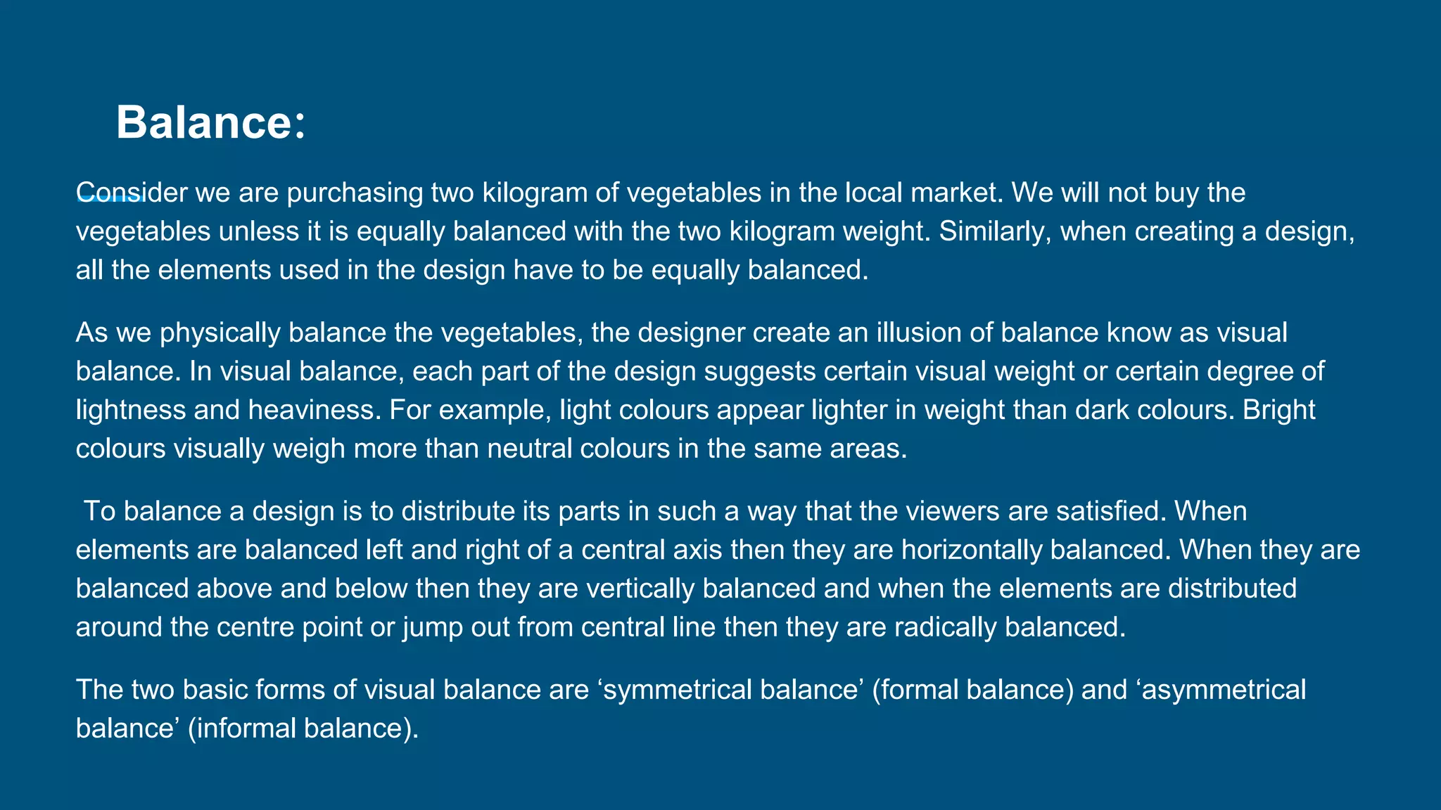 Balance:
Consider we are purchasing two kilogram of vegetables in the local market. We will not buy the
vegetables unless it is equally balanced with the two kilogram weight. Similarly, when creating a design,
all the elements used in the design have to be equally balanced.
As we physically balance the vegetables, the designer create an illusion of balance know as visual
balance. In visual balance, each part of the design suggests certain visual weight or certain degree of
lightness and heaviness. For example, light colours appear lighter in weight than dark colours. Bright
colours visually weigh more than neutral colours in the same areas.
To balance a design is to distribute its parts in such a way that the viewers are satisfied. When
elements are balanced left and right of a central axis then they are horizontally balanced. When they are
balanced above and below then they are vertically balanced and when the elements are distributed
around the centre point or jump out from central line then they are radically balanced.
The two basic forms of visual balance are ‘symmetrical balance’ (formal balance) and ‘asymmetrical
balance’ (informal balance).
 
