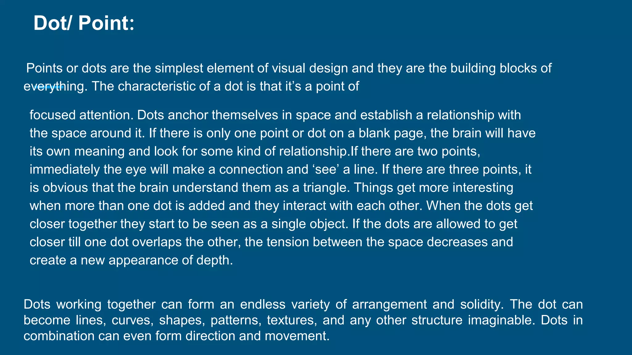 Dot/ Point:
Points or dots are the simplest element of visual design and they are the building blocks of
everything. The characteristic of a dot is that it’s a point of
focused attention. Dots anchor themselves in space and establish a relationship with
the space around it. If there is only one point or dot on a blank page, the brain will have
its own meaning and look for some kind of relationship.If there are two points,
immediately the eye will make a connection and ‘see’ a line. If there are three points, it
is obvious that the brain understand them as a triangle. Things get more interesting
when more than one dot is added and they interact with each other. When the dots get
closer together they start to be seen as a single object. If the dots are allowed to get
closer till one dot overlaps the other, the tension between the space decreases and
create a new appearance of depth.
Dots working together can form an endless variety of arrangement and solidity. The dot can
become lines, curves, shapes, patterns, textures, and any other structure imaginable. Dots in
combination can even form direction and movement.
 