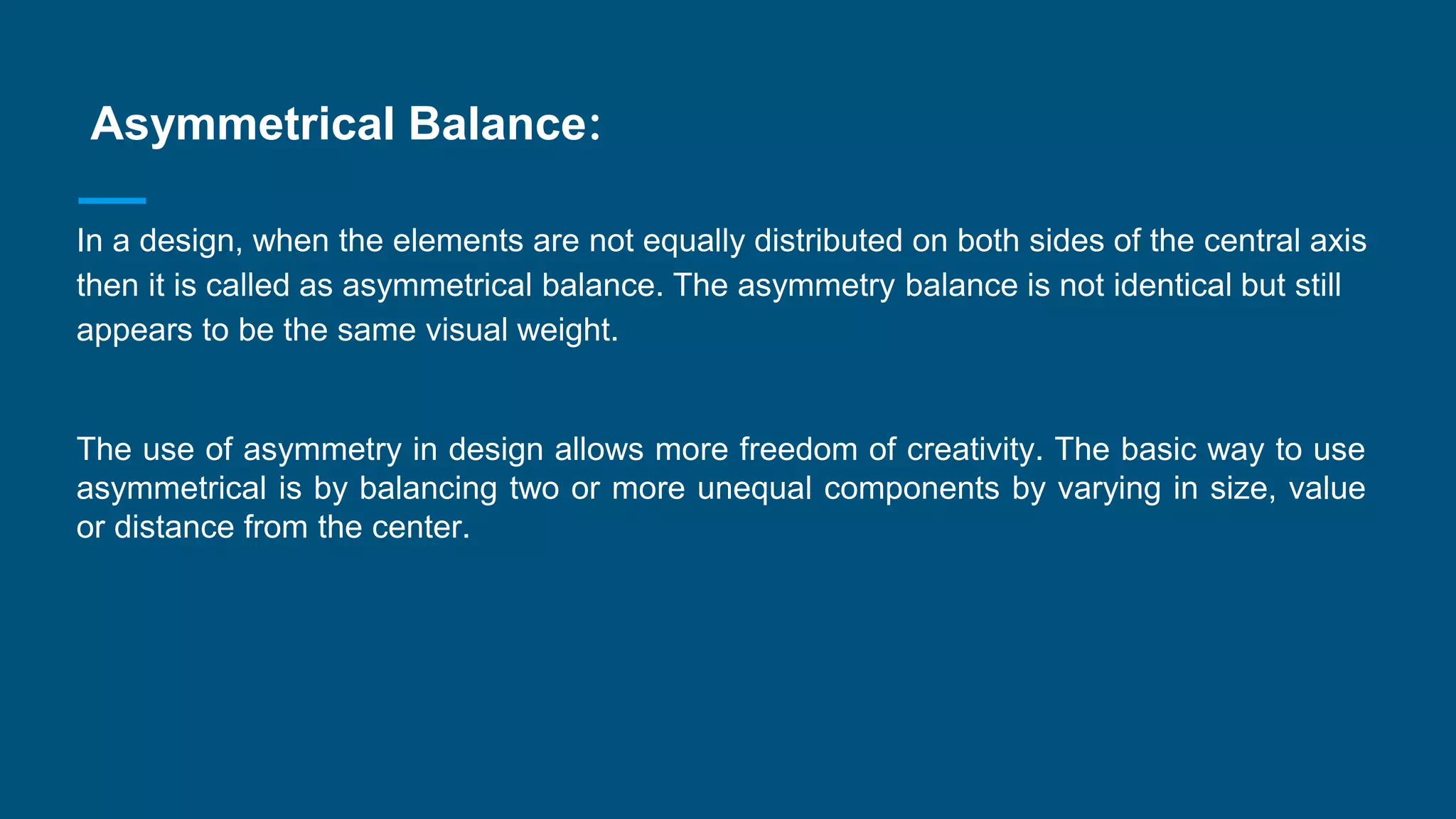 Asymmetrical Balance:
In a design, when the elements are not equally distributed on both sides of the central axis
then it is called as asymmetrical balance. The asymmetry balance is not identical but still
appears to be the same visual weight.
The use of asymmetry in design allows more freedom of creativity. The basic way to use
asymmetrical is by balancing two or more unequal components by varying in size, value
or distance from the center.
 