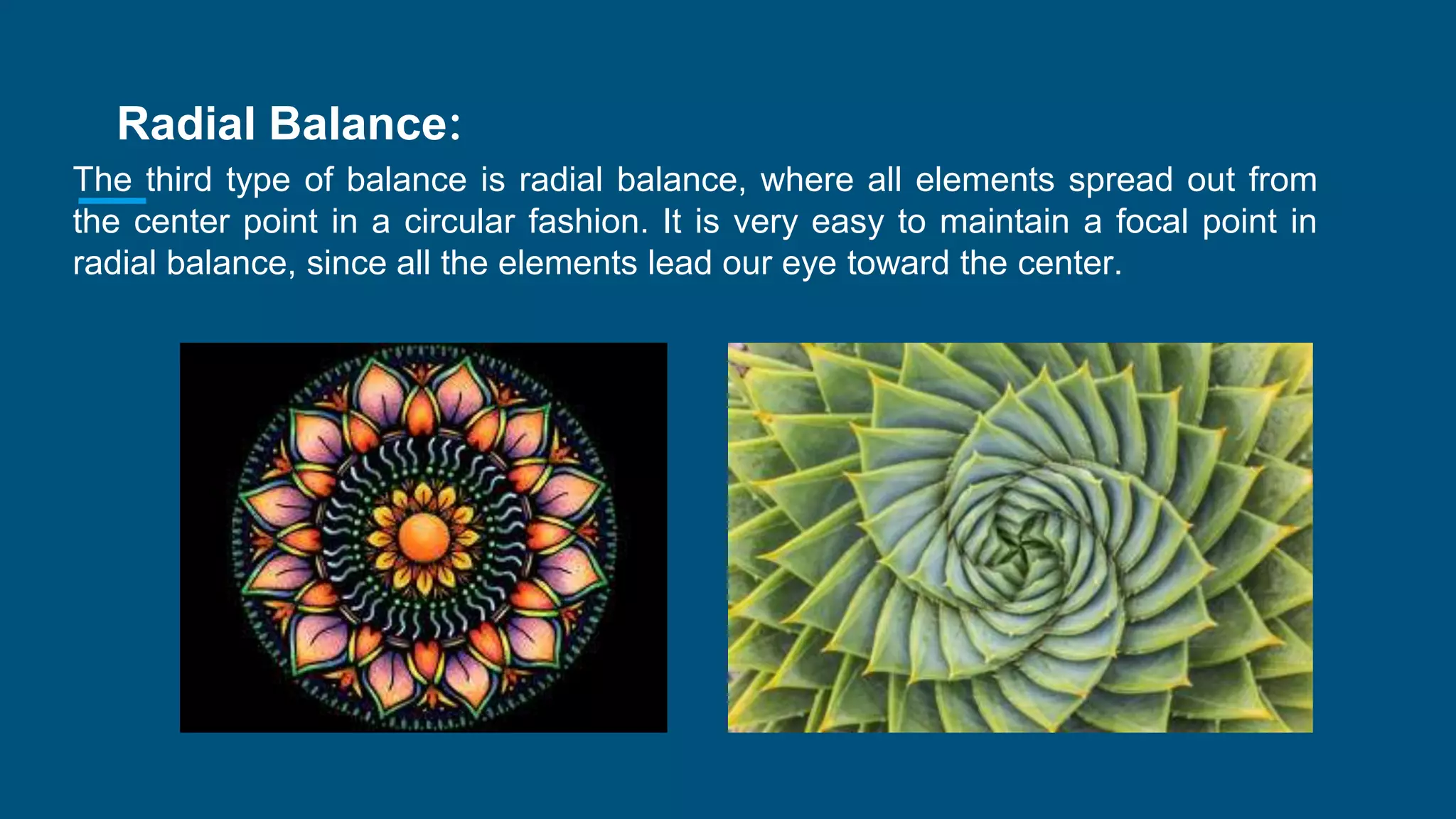 Radial Balance:
The third type of balance is radial balance, where all elements spread out from
the center point in a circular fashion. It is very easy to maintain a focal point in
radial balance, since all the elements lead our eye toward the center.
 