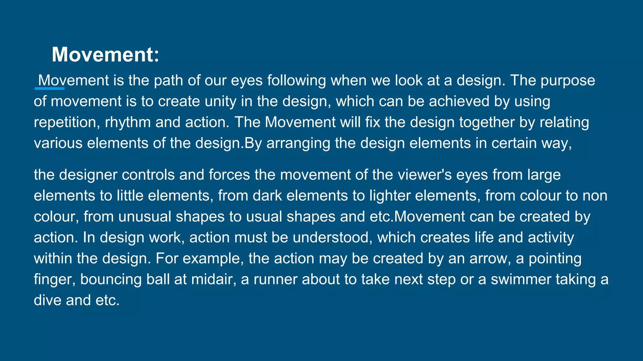 Movement:
Movement is the path of our eyes following when we look at a design. The purpose
of movement is to create unity in the design, which can be achieved by using
repetition, rhythm and action. The Movement will fix the design together by relating
various elements of the design.By arranging the design elements in certain way,
the designer controls and forces the movement of the viewer's eyes from large
elements to little elements, from dark elements to lighter elements, from colour to non
colour, from unusual shapes to usual shapes and etc.Movement can be created by
action. In design work, action must be understood, which creates life and activity
within the design. For example, the action may be created by an arrow, a pointing
finger, bouncing ball at midair, a runner about to take next step or a swimmer taking a
dive and etc.
 