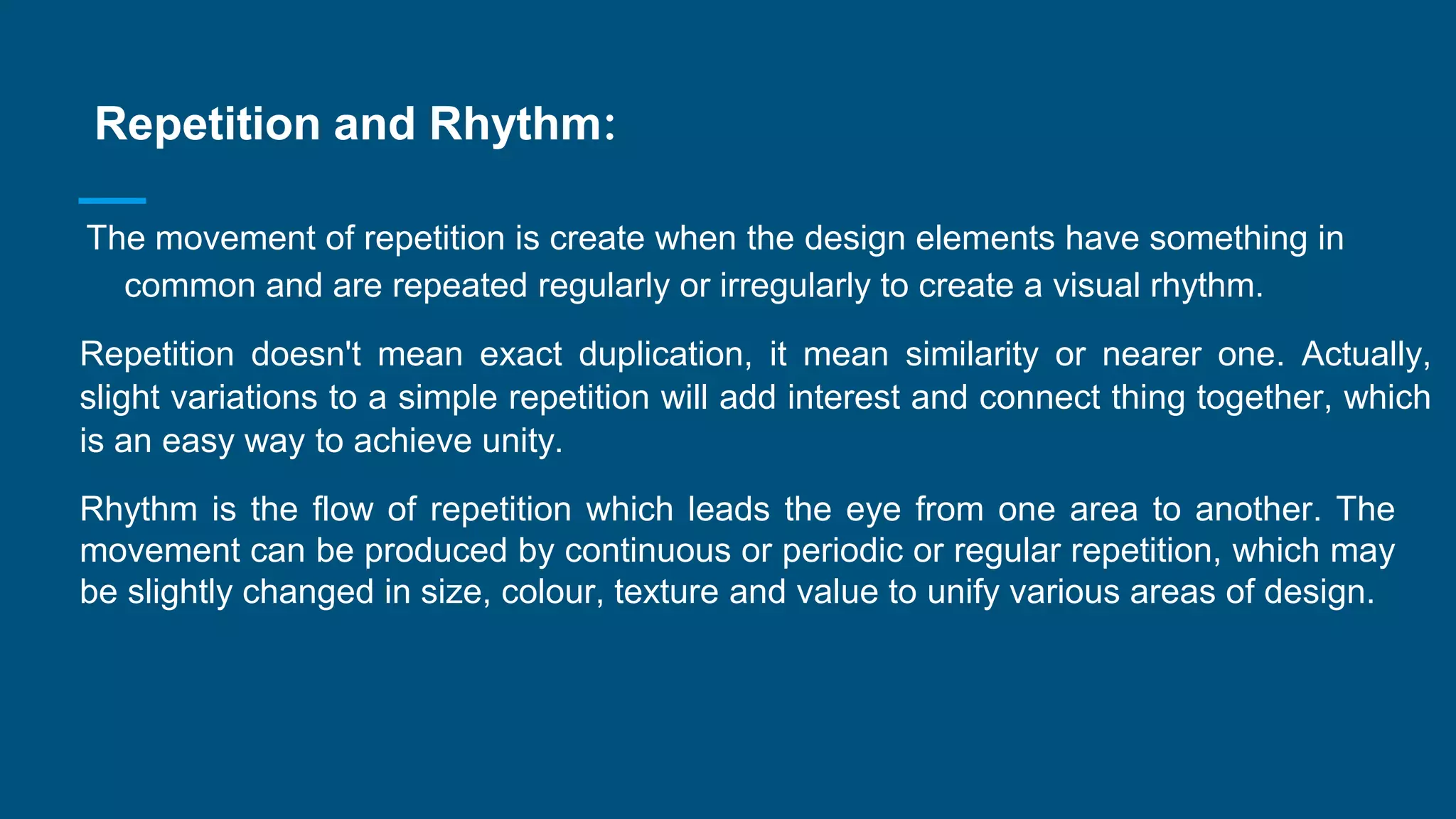 Repetition and Rhythm:
The movement of repetition is create when the design elements have something in
common and are repeated regularly or irregularly to create a visual rhythm.
Repetition doesn't mean exact duplication, it mean similarity or nearer one. Actually,
slight variations to a simple repetition will add interest and connect thing together, which
is an easy way to achieve unity.
Rhythm is the flow of repetition which leads the eye from one area to another. The
movement can be produced by continuous or periodic or regular repetition, which may
be slightly changed in size, colour, texture and value to unify various areas of design.
 