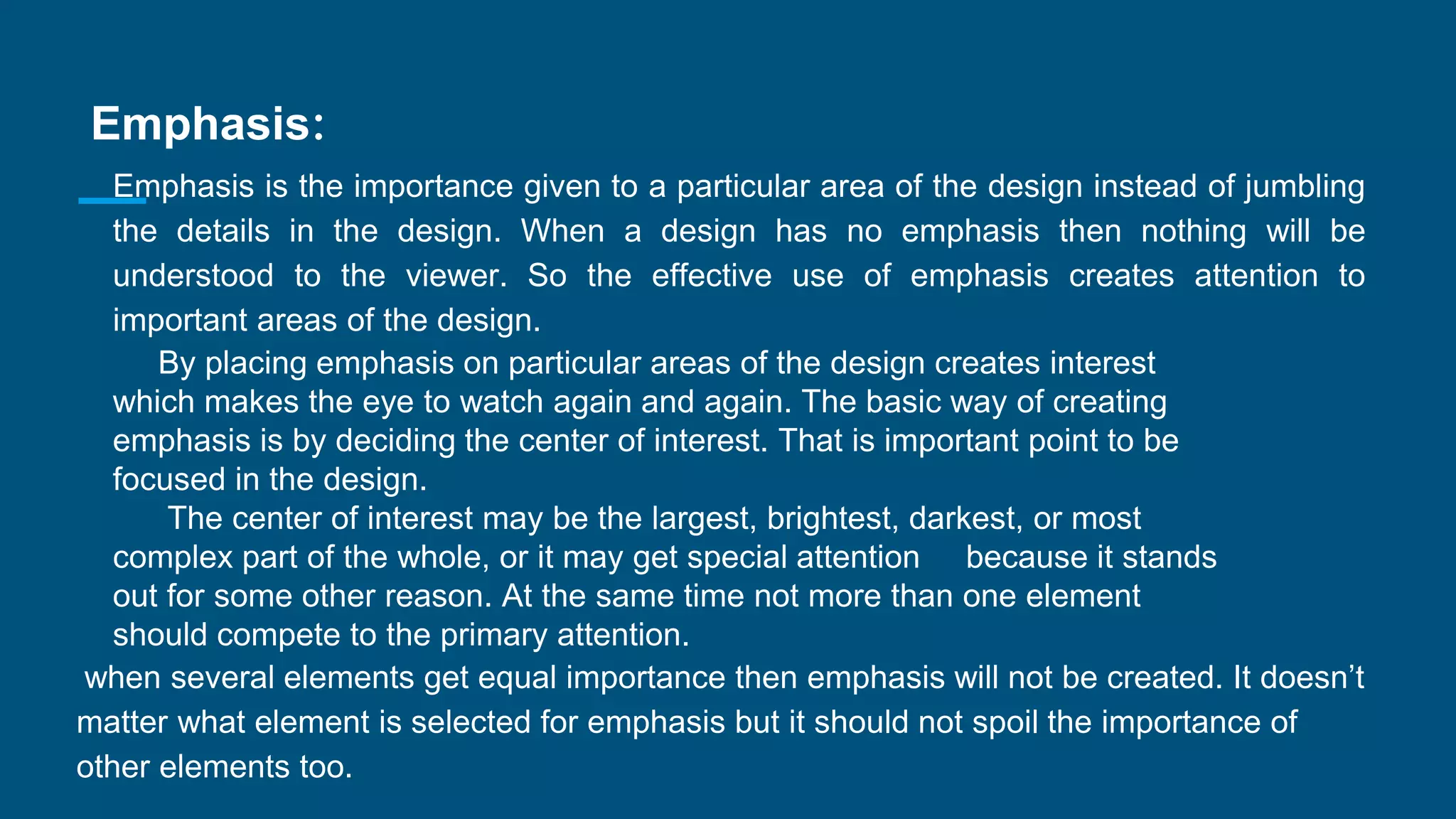 Emphasis:
Emphasis is the importance given to a particular area of the design instead of jumbling
the details in the design. When a design has no emphasis then nothing will be
understood to the viewer. So the effective use of emphasis creates attention to
important areas of the design.
By placing emphasis on particular areas of the design creates interest
which makes the eye to watch again and again. The basic way of creating
emphasis is by deciding the center of interest. That is important point to be
focused in the design.
The center of interest may be the largest, brightest, darkest, or most
complex part of the whole, or it may get special attention because it stands
out for some other reason. At the same time not more than one element
should compete to the primary attention.
when several elements get equal importance then emphasis will not be created. It doesn’t
matter what element is selected for emphasis but it should not spoil the importance of
other elements too.
 