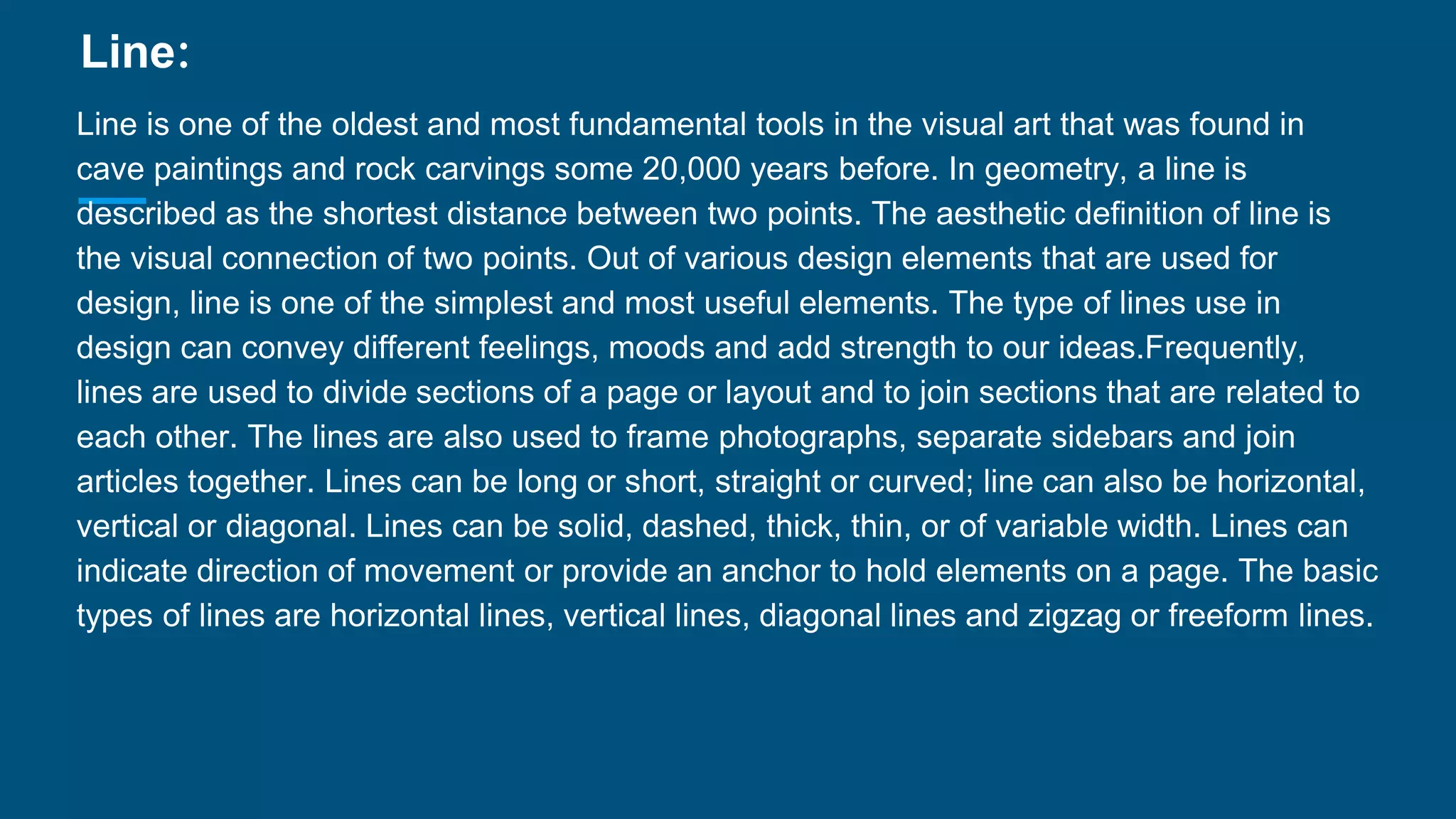 Line:
Line is one of the oldest and most fundamental tools in the visual art that was found in
cave paintings and rock carvings some 20,000 years before. In geometry, a line is
described as the shortest distance between two points. The aesthetic definition of line is
the visual connection of two points. Out of various design elements that are used for
design, line is one of the simplest and most useful elements. The type of lines use in
design can convey different feelings, moods and add strength to our ideas.Frequently,
lines are used to divide sections of a page or layout and to join sections that are related to
each other. The lines are also used to frame photographs, separate sidebars and join
articles together. Lines can be long or short, straight or curved; line can also be horizontal,
vertical or diagonal. Lines can be solid, dashed, thick, thin, or of variable width. Lines can
indicate direction of movement or provide an anchor to hold elements on a page. The basic
types of lines are horizontal lines, vertical lines, diagonal lines and zigzag or freeform lines.
 