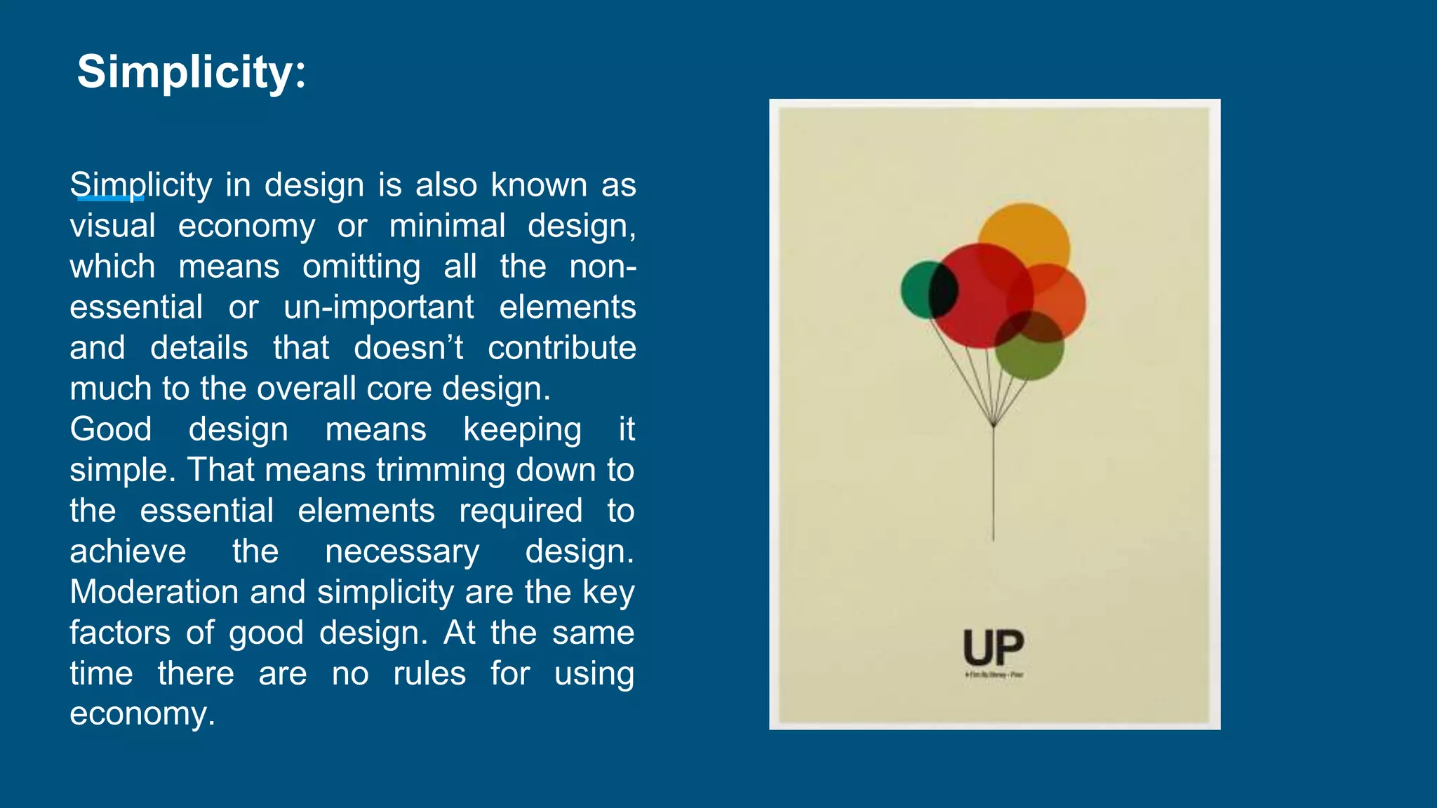 Simplicity:
Simplicity in design is also known as
visual economy or minimal design,
which means omitting all the non-
essential or un-important elements
and details that doesn’t contribute
much to the overall core design.
Good design means keeping it
simple. That means trimming down to
the essential elements required to
achieve the necessary design.
Moderation and simplicity are the key
factors of good design. At the same
time there are no rules for using
economy.
 