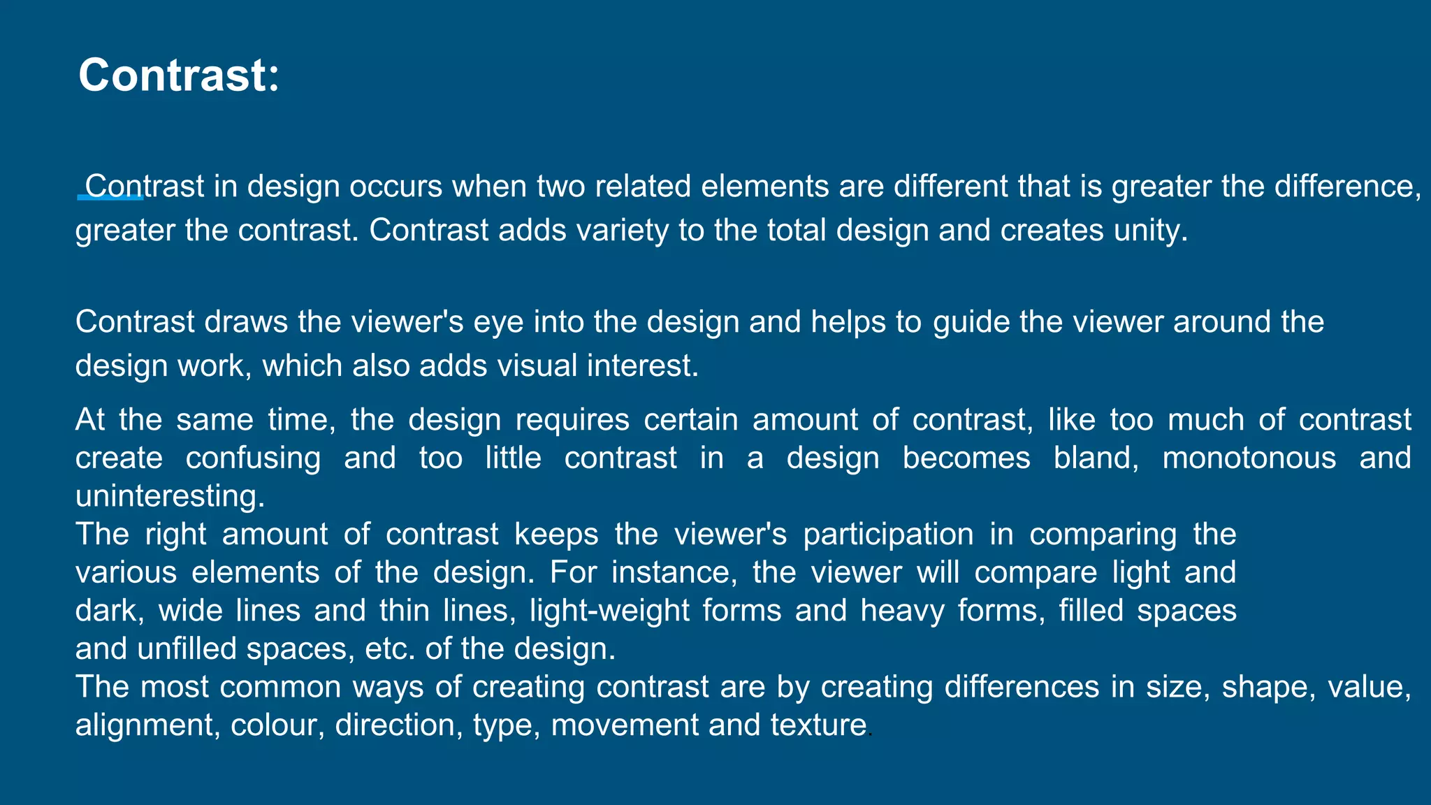 Contrast:
Contrast in design occurs when two related elements are different that is greater the difference,
greater the contrast. Contrast adds variety to the total design and creates unity.
Contrast draws the viewer's eye into the design and helps to guide the viewer around the
design work, which also adds visual interest.
At the same time, the design requires certain amount of contrast, like too much of contrast
create confusing and too little contrast in a design becomes bland, monotonous and
uninteresting.
The right amount of contrast keeps the viewer's participation in comparing the
various elements of the design. For instance, the viewer will compare light and
dark, wide lines and thin lines, light-weight forms and heavy forms, filled spaces
and unfilled spaces, etc. of the design.
The most common ways of creating contrast are by creating differences in size, shape, value,
alignment, colour, direction, type, movement and texture.
 
