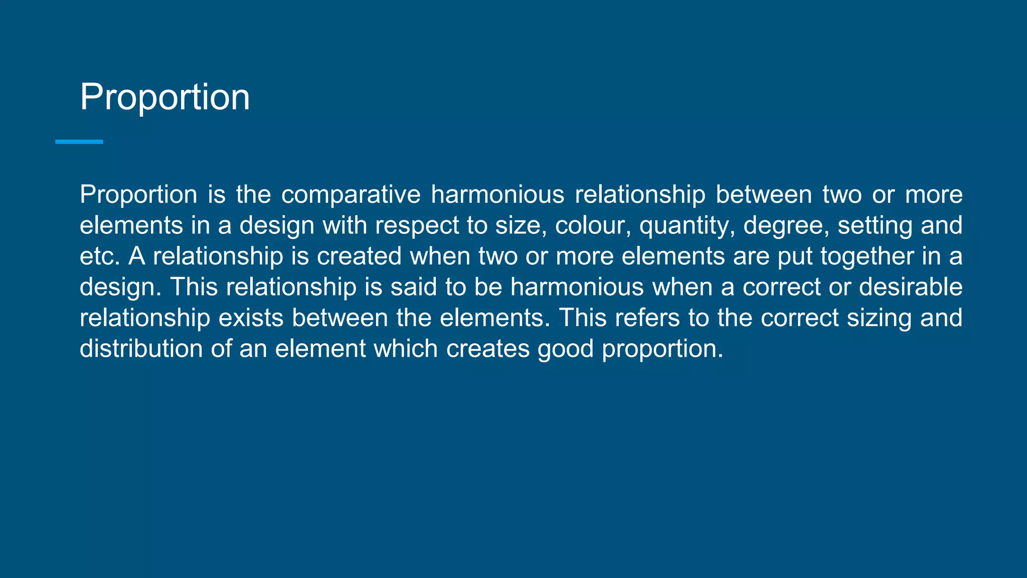 Proportion
Proportion is the comparative harmonious relationship between two or more
elements in a design with respect to size, colour, quantity, degree, setting and
etc. A relationship is created when two or more elements are put together in a
design. This relationship is said to be harmonious when a correct or desirable
relationship exists between the elements. This refers to the correct sizing and
distribution of an element which creates good proportion.
 