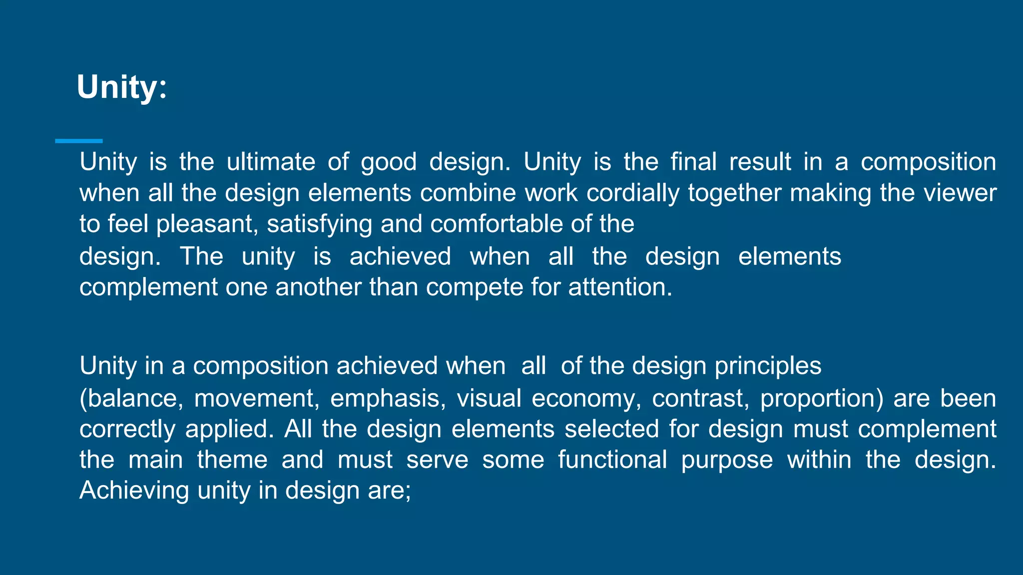Unity:
Unity is the ultimate of good design. Unity is the final result in a composition
when all the design elements combine work cordially together making the viewer
to feel pleasant, satisfying and comfortable of the
design. The unity is achieved when all the design elements
complement one another than compete for attention.
Unity in a composition achieved when all of the design principles
(balance, movement, emphasis, visual economy, contrast, proportion) are been
correctly applied. All the design elements selected for design must complement
the main theme and must serve some functional purpose within the design.
Achieving unity in design are;
 