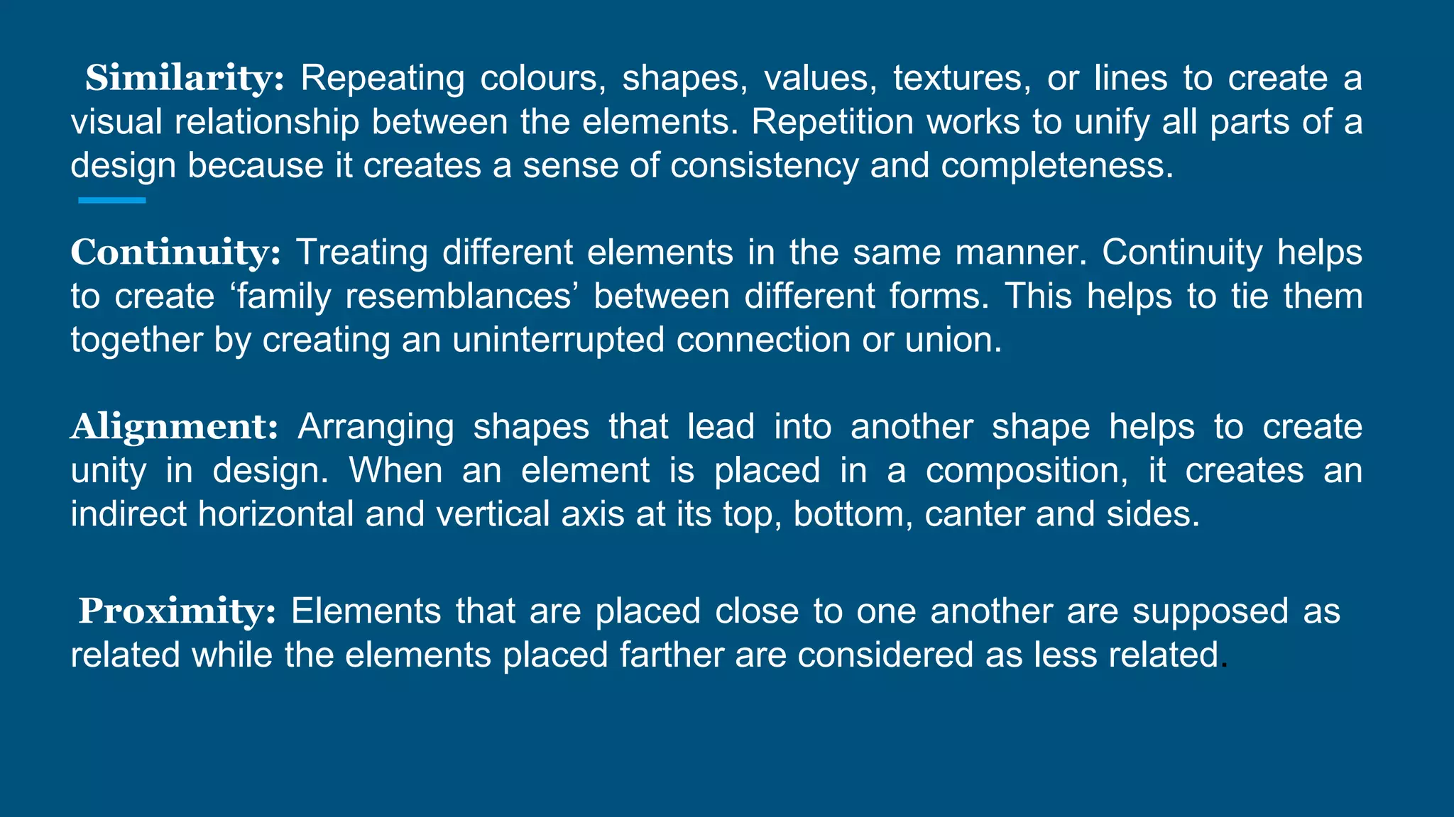 Similarity: Repeating colours, shapes, values, textures, or lines to create a
visual relationship between the elements. Repetition works to unify all parts of a
design because it creates a sense of consistency and completeness.
Continuity: Treating different elements in the same manner. Continuity helps
to create ‘family resemblances’ between different forms. This helps to tie them
together by creating an uninterrupted connection or union.
Alignment: Arranging shapes that lead into another shape helps to create
unity in design. When an element is placed in a composition, it creates an
indirect horizontal and vertical axis at its top, bottom, canter and sides.
Proximity: Elements that are placed close to one another are supposed as
related while the elements placed farther are considered as less related.
 