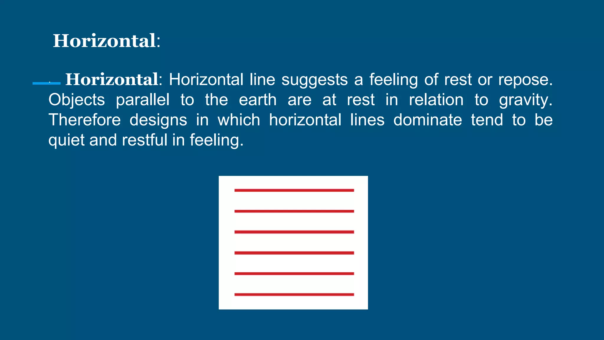 Horizontal:
· Horizontal: Horizontal line suggests a feeling of rest or repose.
Objects parallel to the earth are at rest in relation to gravity.
Therefore designs in which horizontal lines dominate tend to be
quiet and restful in feeling.
 