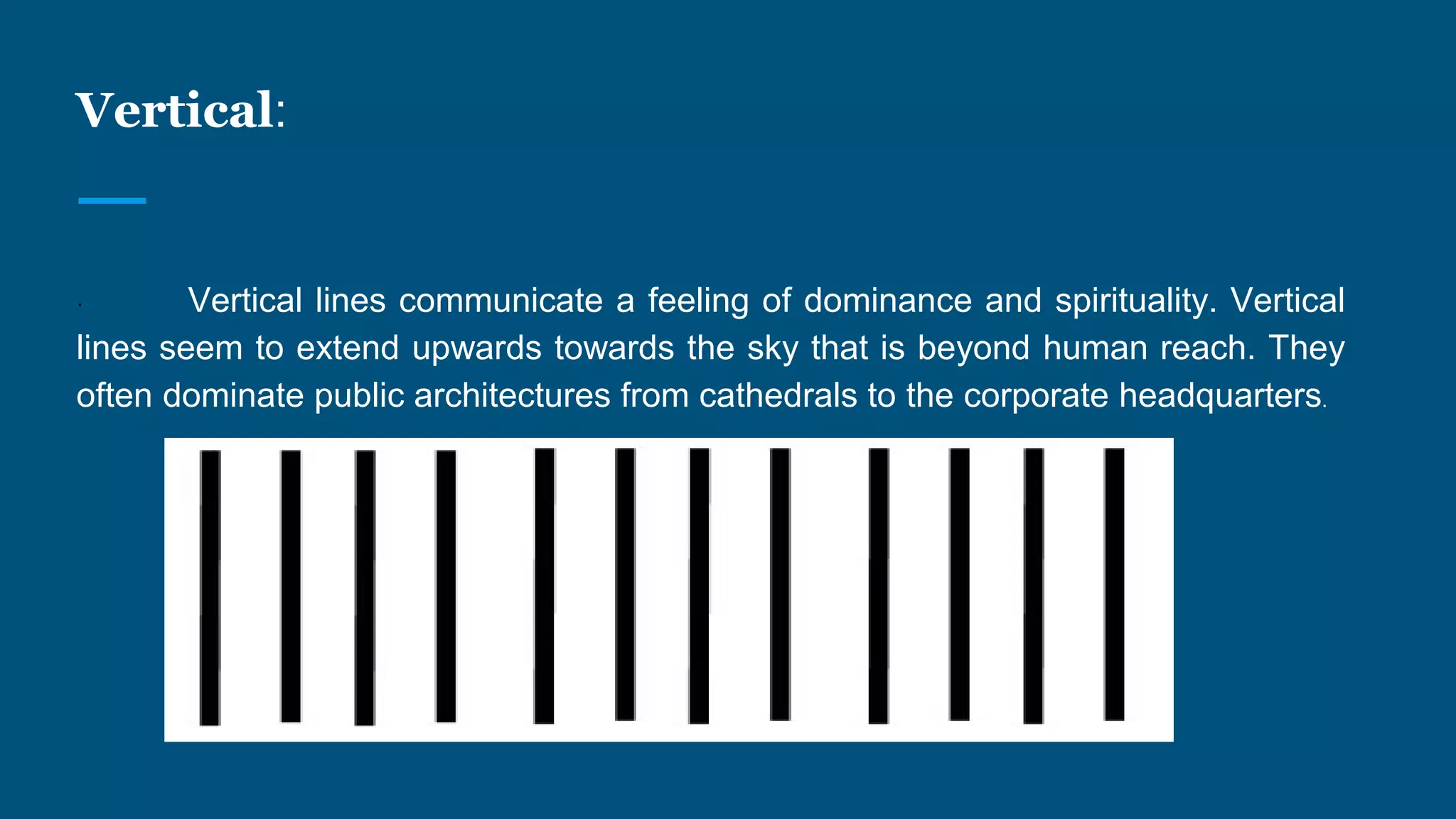 Vertical:
· Vertical lines communicate a feeling of dominance and spirituality. Vertical
lines seem to extend upwards towards the sky that is beyond human reach. They
often dominate public architectures from cathedrals to the corporate headquarters.
 