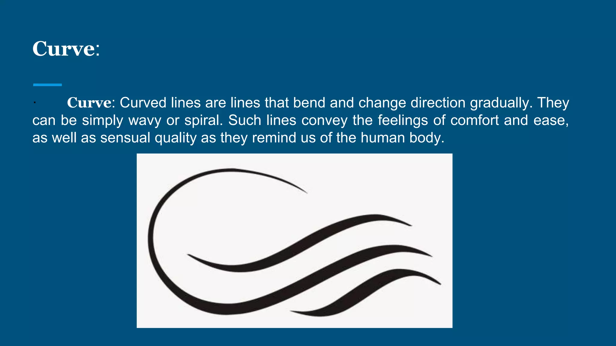 Curve:
· Curve: Curved lines are lines that bend and change direction gradually. They
can be simply wavy or spiral. Such lines convey the feelings of comfort and ease,
as well as sensual quality as they remind us of the human body.
 