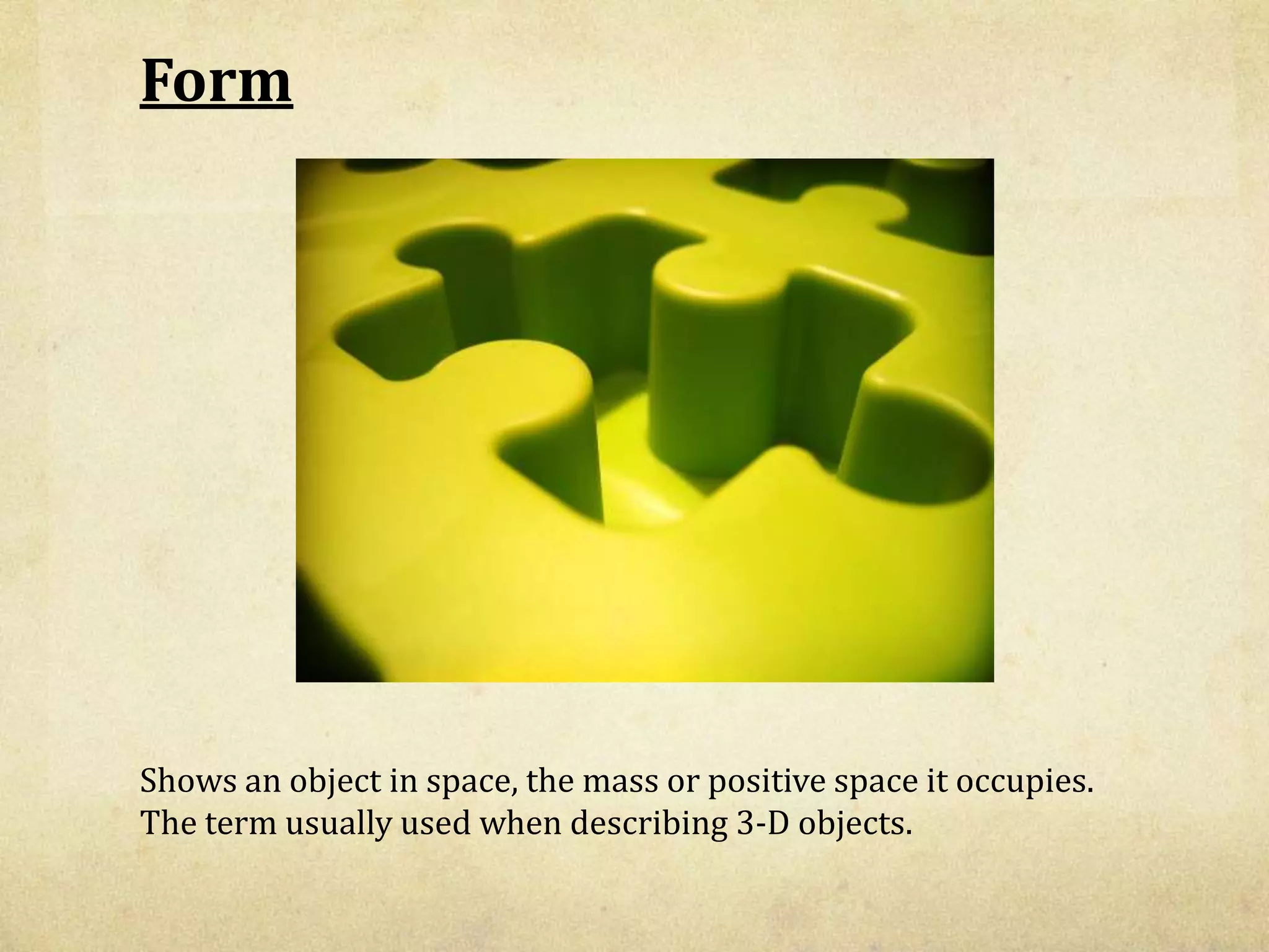 Form
Shows an object in space, the mass or positive space it occupies.
The term usually used when describing 3-D objects.