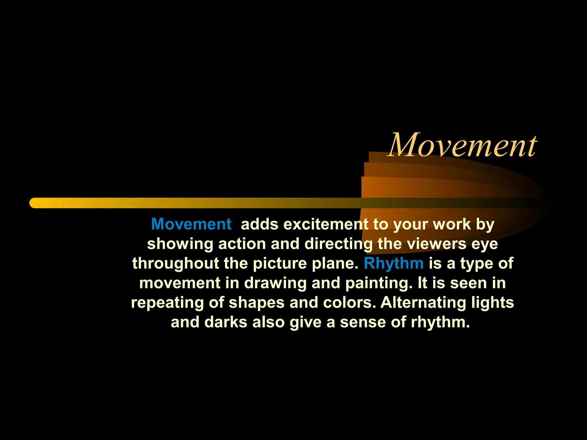 Movement

   Movement adds excitement to your work by
  showing action and directing the viewers eye
throughout the picture plane. Rhythm is a type of
 movement in drawing and painting. It is seen in
repeating of shapes and colors. Alternating lights
     and darks also give a sense of rhythm.
 