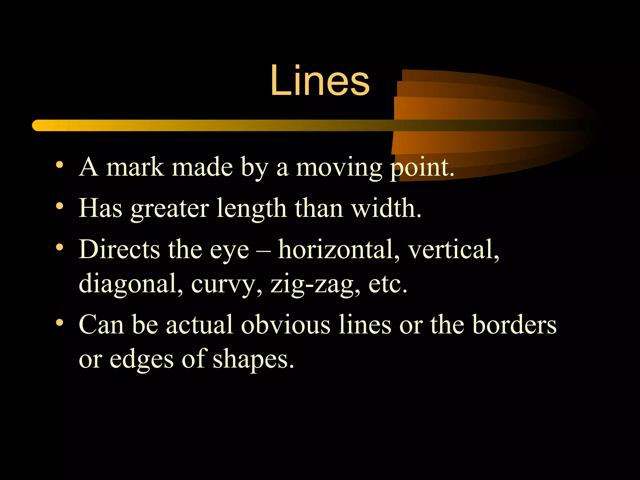 Lines
• A mark made by a moving point.
• Has greater length than width.
• Directs the eye – horizontal, vertical,
  diagonal, curvy, zig-zag, etc.
• Can be actual obvious lines or the borders
  or edges of shapes.
 