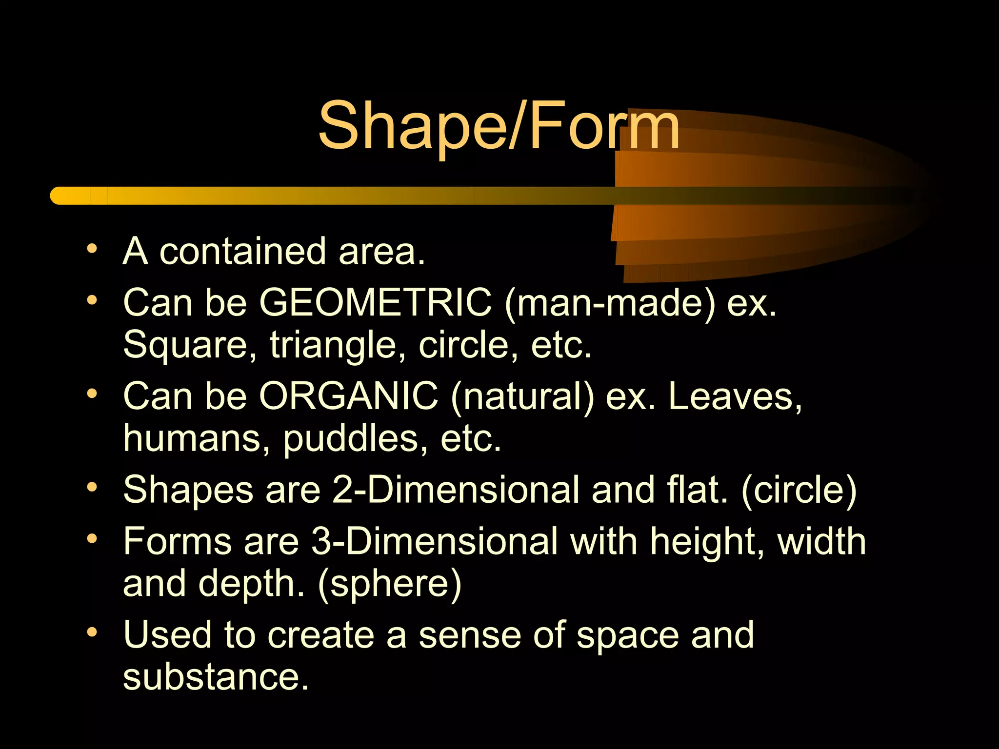 Shape/Form
• A contained area.
• Can be GEOMETRIC (man-made) ex.
  Square, triangle, circle, etc.
• Can be ORGANIC (natural) ex. Leaves,
  humans, puddles, etc.
• Shapes are 2-Dimensional and flat. (circle)
• Forms are 3-Dimensional with height, width
  and depth. (sphere)
• Used to create a sense of space and
  substance.
 