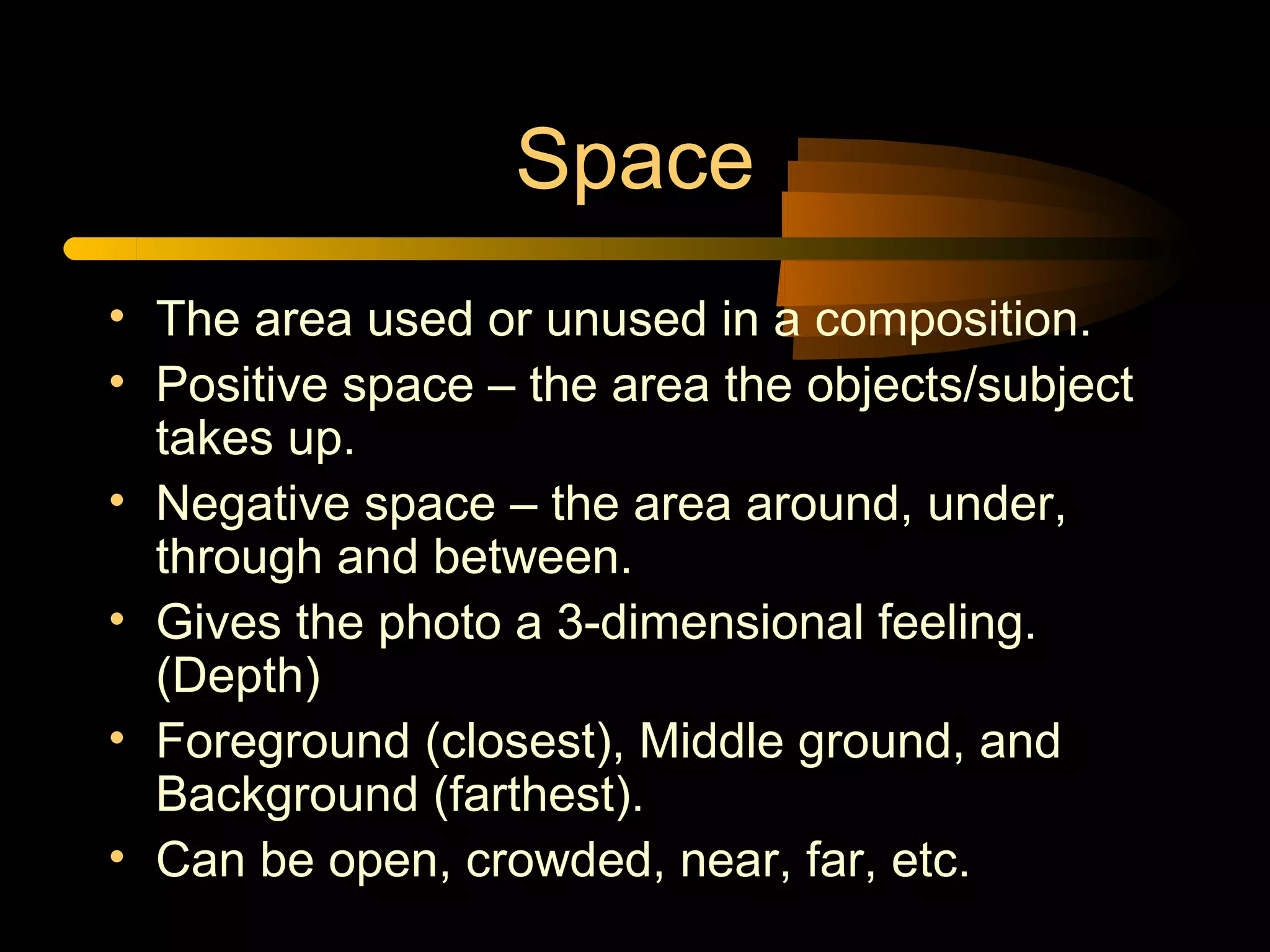 Space
• The area used or unused in a composition.
• Positive space – the area the objects/subject
  takes up.
• Negative space – the area around, under,
  through and between.
• Gives the photo a 3-dimensional feeling.
  (Depth)
• Foreground (closest), Middle ground, and
  Background (farthest).
• Can be open, crowded, near, far, etc.
 