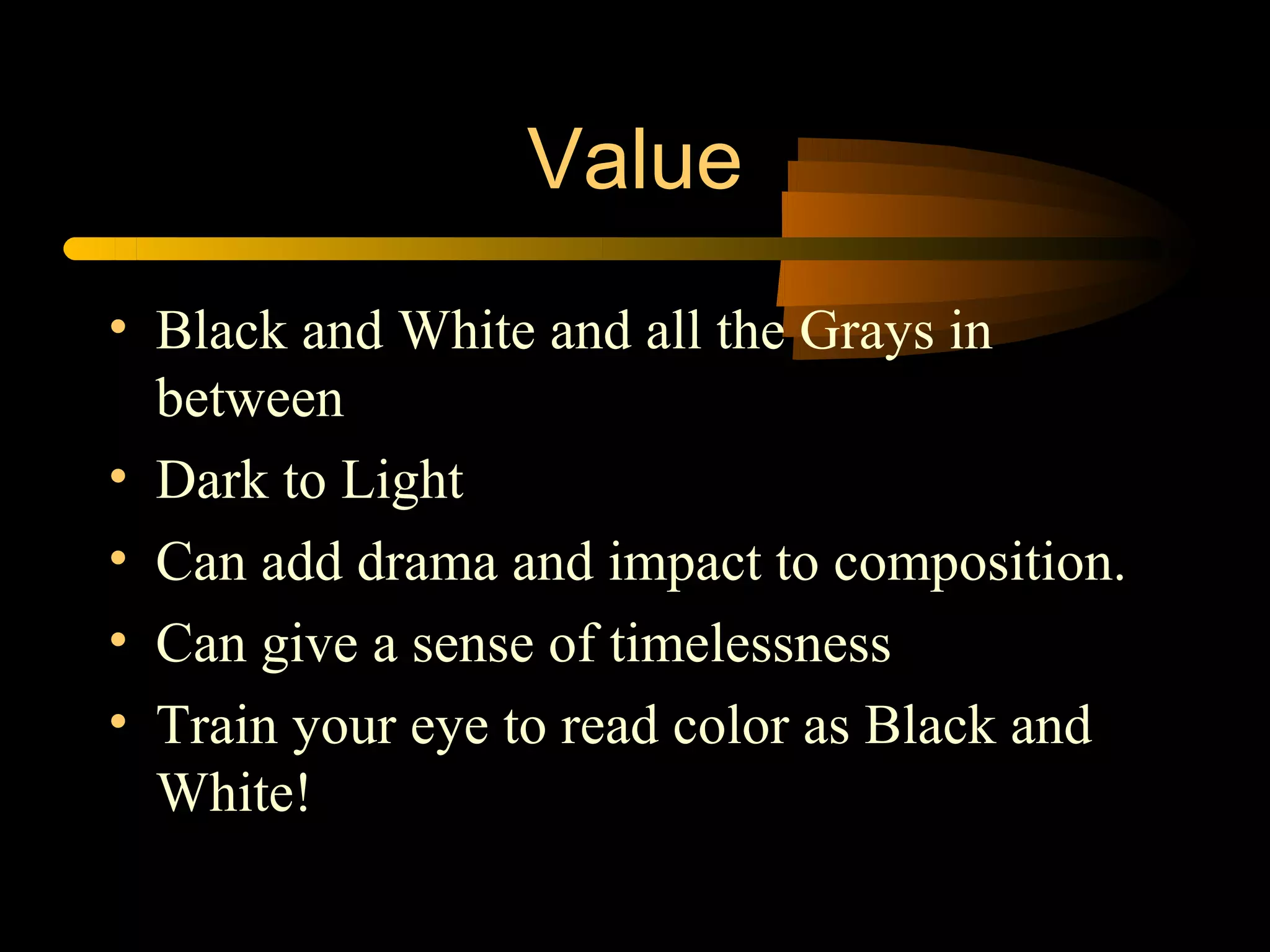 Value
• Black and White and all the Grays in
  between
• Dark to Light
• Can add drama and impact to composition.
• Can give a sense of timelessness
• Train your eye to read color as Black and
  White!
 