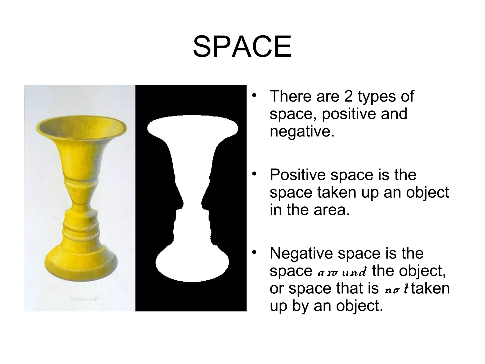 SPACE
• .     • There are 2 types of
          space, positive and
          negative.

        • Positive space is the
          space taken up an object
          in the area.

        • Negative space is the
          space a ro und the object,
          or space that is no t taken
          up by an object.
 