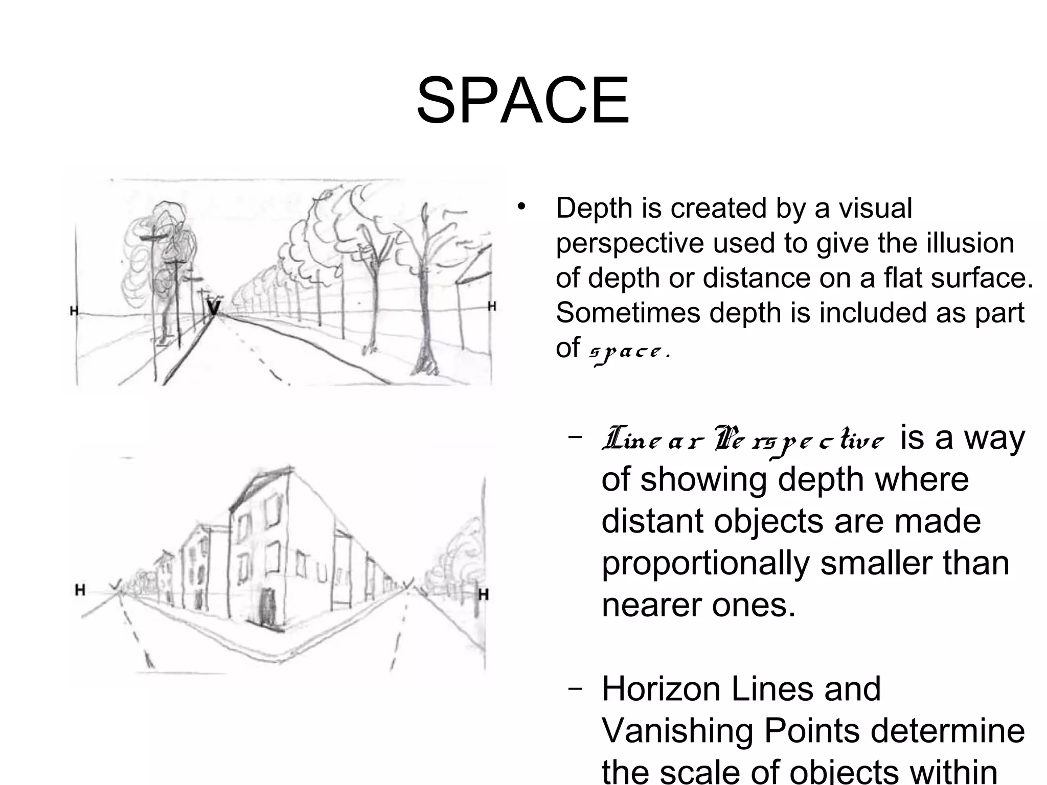 SPACE
  •   Depth is created by a visual
      perspective used to give the illusion
      of depth or distance on a flat surface.
      Sometimes depth is included as part
      of s p a c e .

       –   Line a r Pe rs p e c tive is a way
           of showing depth where
           distant objects are made
           proportionally smaller than
           nearer ones.

       –   Horizon Lines and
           Vanishing Points determine
           the scale of objects within
 