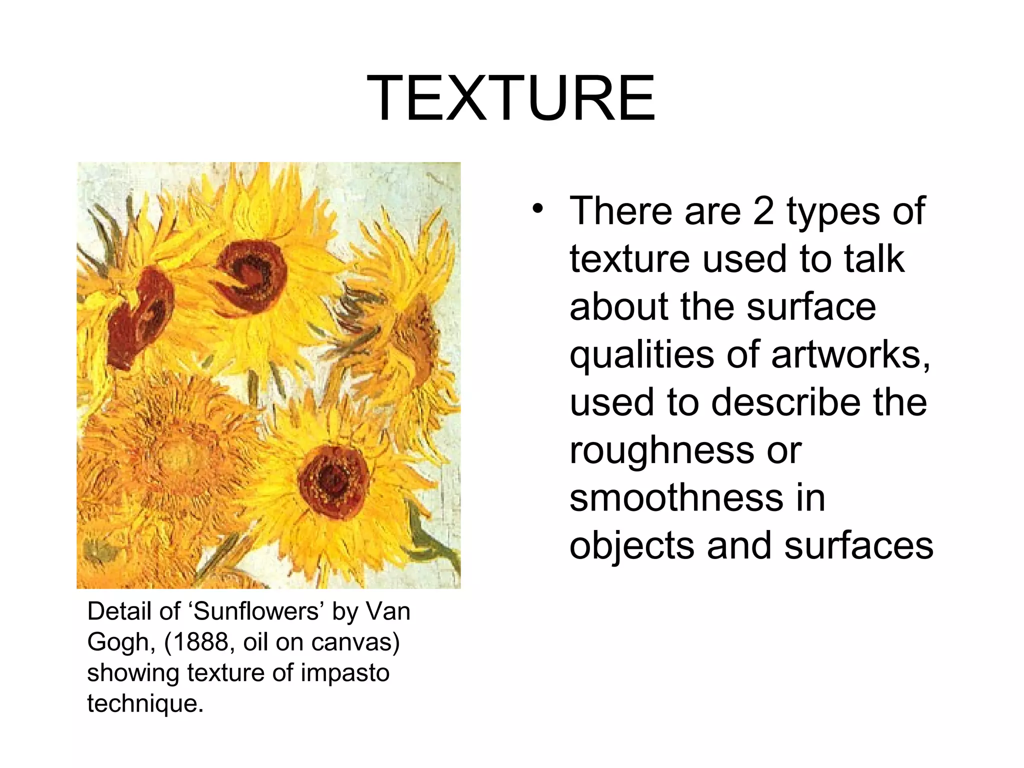 TEXTURE
                                • There are 2 types of
                                  texture used to talk
                                  about the surface
                                  qualities of artworks,
                                  used to describe the
                                  roughness or
                                  smoothness in
                                  objects and surfaces
Detail of ‘Sunflowers’ by Van
Gogh, (1888, oil on canvas)
showing texture of impasto
technique.
 